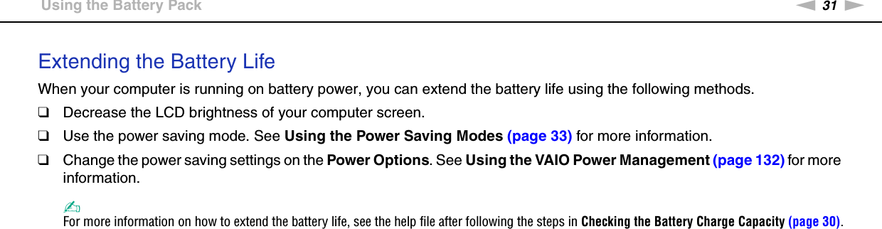 31nNGetting Started &gt;Using the Battery PackExtending the Battery LifeWhen your computer is running on battery power, you can extend the battery life using the following methods.❑Decrease the LCD brightness of your computer screen.❑Use the power saving mode. See Using the Power Saving Modes (page 33) for more information.❑Change the power saving settings on the Power Options. See Using the VAIO Power Management (page 132) for more information.✍For more information on how to extend the battery life, see the help file after following the steps in Checking the Battery Charge Capacity (page 30).  