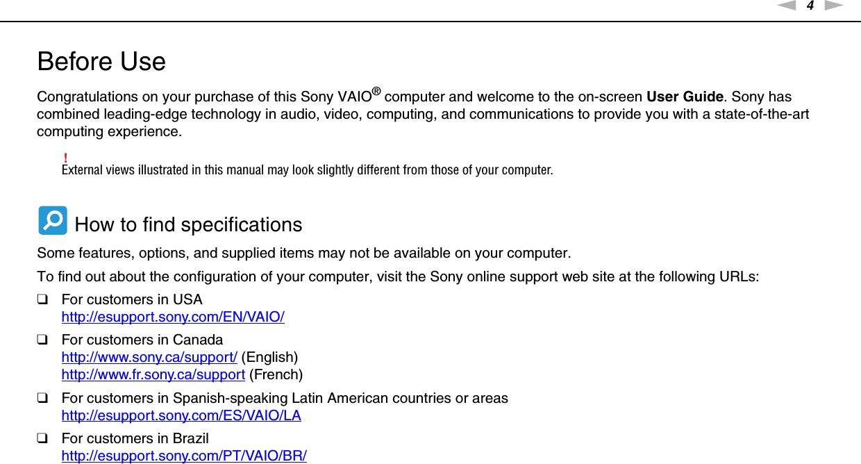 4nNBefore Use &gt;Before UseCongratulations on your purchase of this Sony VAIO® computer and welcome to the on-screen User Guide. Sony has combined leading-edge technology in audio, video, computing, and communications to provide you with a state-of-the-art computing experience.!External views illustrated in this manual may look slightly different from those of your computer. How to find specificationsSome features, options, and supplied items may not be available on your computer.To find out about the configuration of your computer, visit the Sony online support web site at the following URLs:❑For customers in USAhttp://esupport.sony.com/EN/VAIO/ ❑For customers in Canadahttp://www.sony.ca/support/ (English)http://www.fr.sony.ca/support (French)❑For customers in Spanish-speaking Latin American countries or areashttp://esupport.sony.com/ES/VAIO/LA ❑For customers in Brazilhttp://esupport.sony.com/PT/VAIO/BR/ 