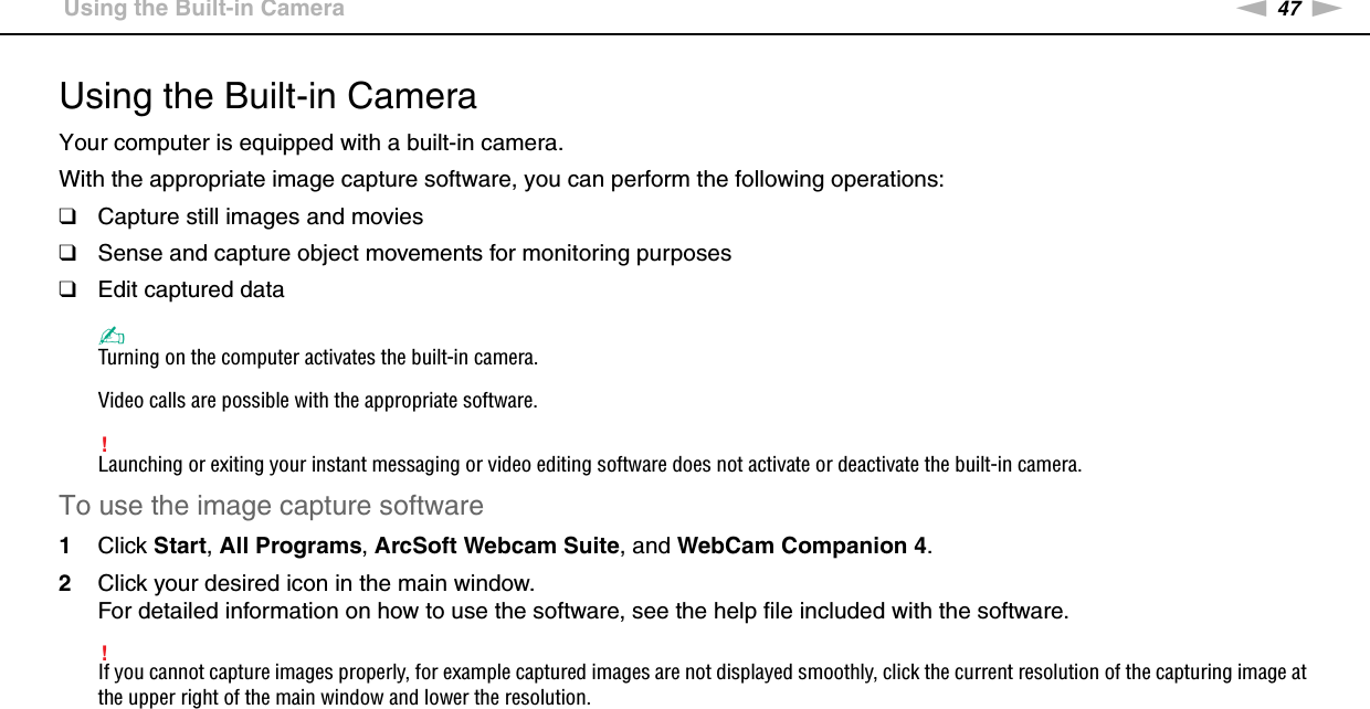 47nNUsing Your VAIO Computer &gt;Using the Built-in CameraUsing the Built-in CameraYour computer is equipped with a built-in camera.With the appropriate image capture software, you can perform the following operations:❑Capture still images and movies❑Sense and capture object movements for monitoring purposes❑Edit captured data✍Turning on the computer activates the built-in camera.Video calls are possible with the appropriate software.!Launching or exiting your instant messaging or video editing software does not activate or deactivate the built-in camera.To use the image capture software1Click Start, All Programs, ArcSoft Webcam Suite, and WebCam Companion 4.2Click your desired icon in the main window.For detailed information on how to use the software, see the help file included with the software.!If you cannot capture images properly, for example captured images are not displayed smoothly, click the current resolution of the capturing image at the upper right of the main window and lower the resolution. 