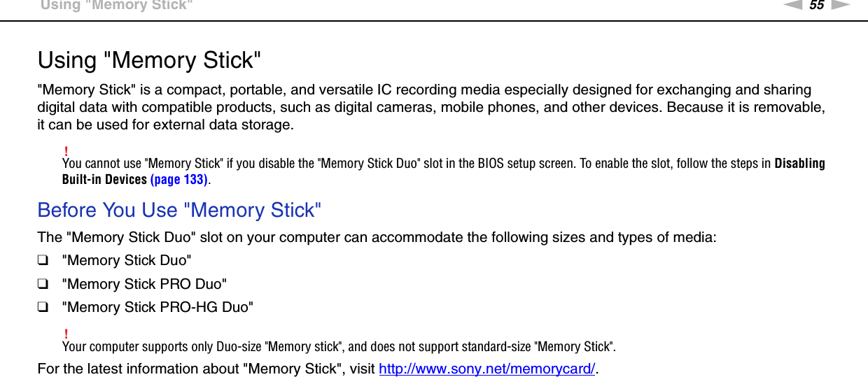 55nNUsing Your VAIO Computer &gt;Using &quot;Memory Stick&quot;Using &quot;Memory Stick&quot;&quot;Memory Stick&quot; is a compact, portable, and versatile IC recording media especially designed for exchanging and sharing digital data with compatible products, such as digital cameras, mobile phones, and other devices. Because it is removable, it can be used for external data storage.!You cannot use &quot;Memory Stick&quot; if you disable the &quot;Memory Stick Duo&quot; slot in the BIOS setup screen. To enable the slot, follow the steps in Disabling Built-in Devices (page 133).Before You Use &quot;Memory Stick&quot;The &quot;Memory Stick Duo&quot; slot on your computer can accommodate the following sizes and types of media:❑&quot;Memory Stick Duo&quot;❑&quot;Memory Stick PRO Duo&quot;❑&quot;Memory Stick PRO-HG Duo&quot;!Your computer supports only Duo-size &quot;Memory stick&quot;, and does not support standard-size &quot;Memory Stick&quot;.For the latest information about &quot;Memory Stick&quot;, visit http://www.sony.net/memorycard/. 