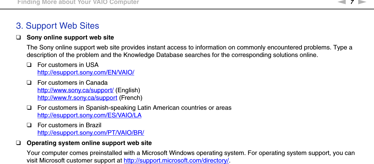 7nNBefore Use &gt;Finding More about Your VAIO Computer3. Support Web Sites❑Sony online support web siteThe Sony online support web site provides instant access to information on commonly encountered problems. Type a description of the problem and the Knowledge Database searches for the corresponding solutions online.❑For customers in USAhttp://esupport.sony.com/EN/VAIO/ ❑For customers in Canadahttp://www.sony.ca/support/ (English)http://www.fr.sony.ca/support (French)❑For customers in Spanish-speaking Latin American countries or areashttp://esupport.sony.com/ES/VAIO/LA ❑For customers in Brazilhttp://esupport.sony.com/PT/VAIO/BR/ ❑Operating system online support web siteYour computer comes preinstalled with a Microsoft Windows operating system. For operating system support, you can visit Microsoft customer support at http://support.microsoft.com/directory/.