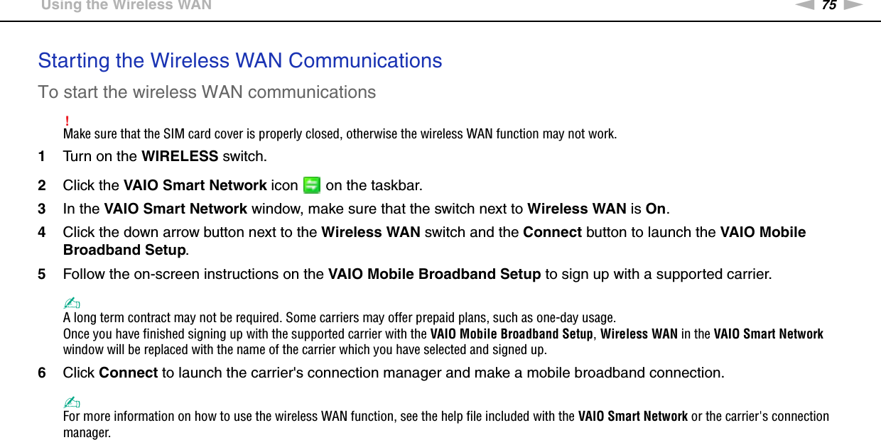 75nNUsing Your VAIO Computer &gt;Using the Wireless WANStarting the Wireless WAN CommunicationsTo start the wireless WAN communications!Make sure that the SIM card cover is properly closed, otherwise the wireless WAN function may not work.1Turn on the WIRELESS switch.2Click the VAIO Smart Network icon   on the taskbar.3In the VAIO Smart Network window, make sure that the switch next to Wireless WAN is On.4Click the down arrow button next to the Wireless WAN switch and the Connect button to launch the VAIO Mobile Broadband Setup.5Follow the on-screen instructions on the VAIO Mobile Broadband Setup to sign up with a supported carrier.✍A long term contract may not be required. Some carriers may offer prepaid plans, such as one-day usage.Once you have finished signing up with the supported carrier with the VAIO Mobile Broadband Setup, Wireless WAN in the VAIO Smart Network window will be replaced with the name of the carrier which you have selected and signed up.6Click Connect to launch the carrier&apos;s connection manager and make a mobile broadband connection.✍For more information on how to use the wireless WAN function, see the help file included with the VAIO Smart Network or the carrier&apos;s connection manager.  