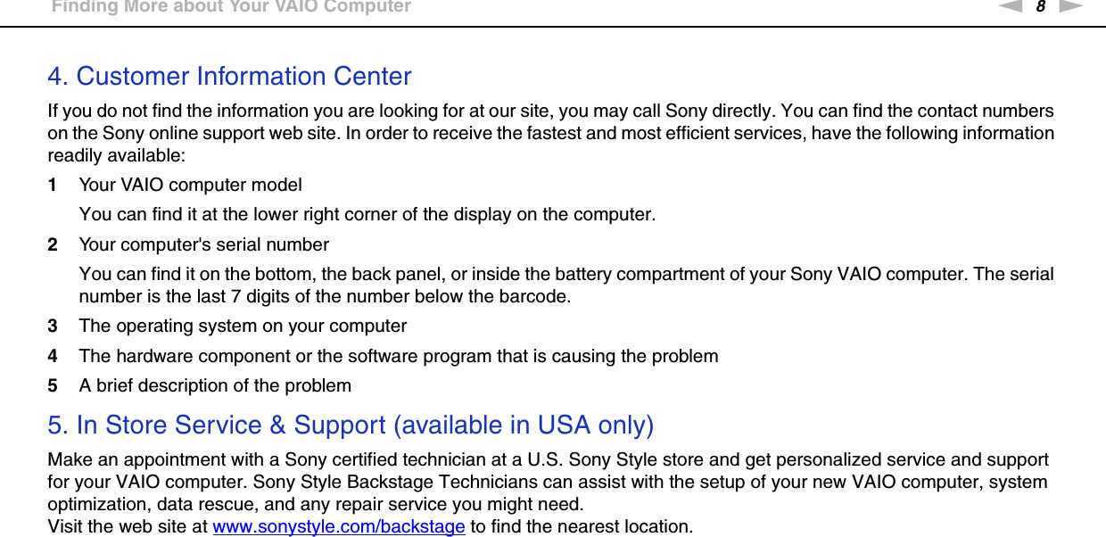 8nNBefore Use &gt;Finding More about Your VAIO Computer4. Customer Information CenterIf you do not find the information you are looking for at our site, you may call Sony directly. You can find the contact numbers on the Sony online support web site. In order to receive the fastest and most efficient services, have the following information readily available:1Your VAIO computer modelYou can find it at the lower right corner of the display on the computer.2Your computer&apos;s serial numberYou can find it on the bottom, the back panel, or inside the battery compartment of your Sony VAIO computer. The serial number is the last 7 digits of the number below the barcode.3The operating system on your computer4The hardware component or the software program that is causing the problem5A brief description of the problem5. In Store Service &amp; Support (available in USA only)Make an appointment with a Sony certified technician at a U.S. Sony Style store and get personalized service and support for your VAIO computer. Sony Style Backstage Technicians can assist with the setup of your new VAIO computer, system optimization, data rescue, and any repair service you might need.Visit the web site at www.sonystyle.com/backstage to find the nearest location. 