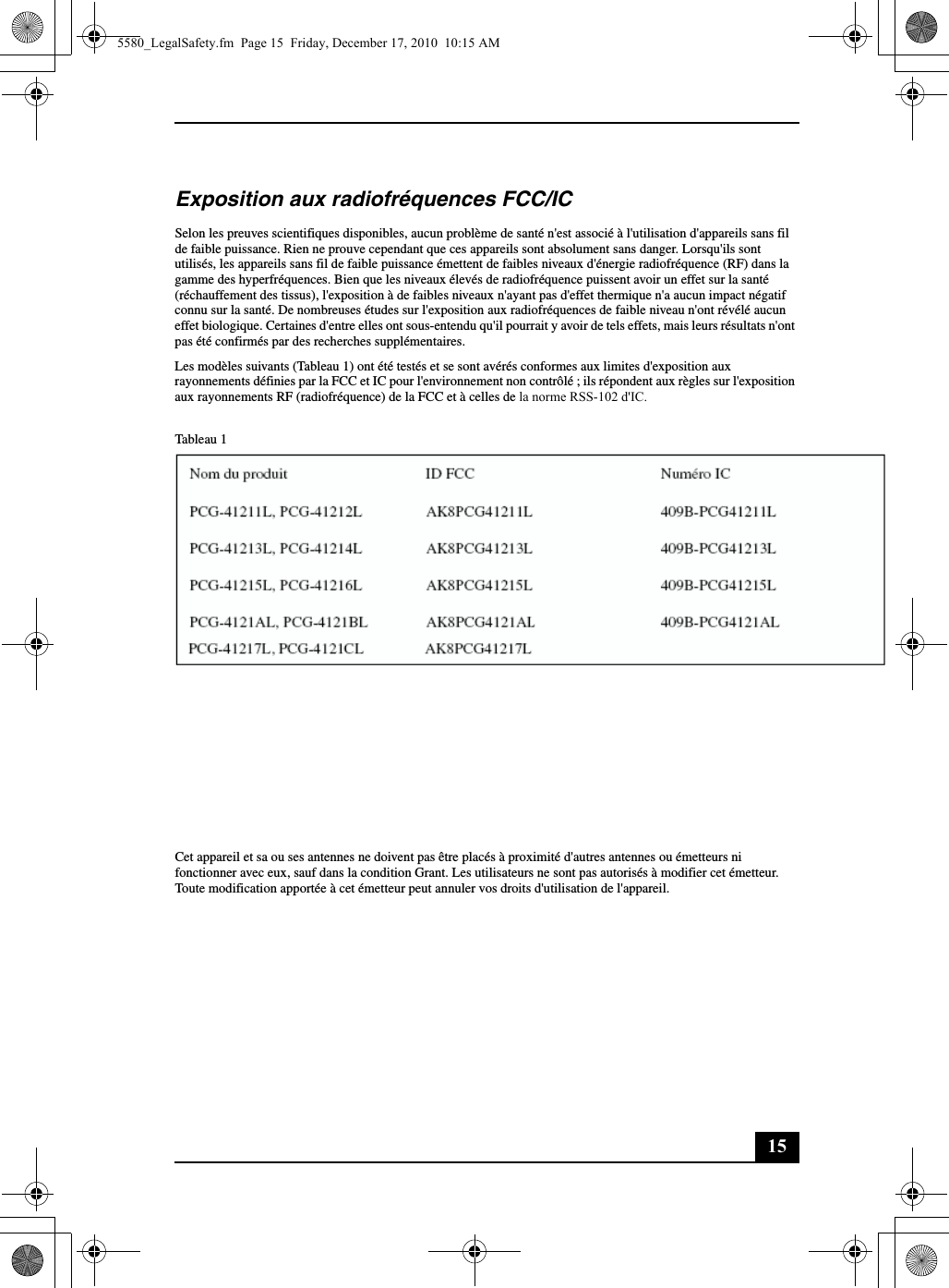 15Exposition aux radiofréquences FCC/ICSelon les preuves scientifiques disponibles, aucun problème de santé n&apos;est associé à l&apos;utilisation d&apos;appareils sans fil de faible puissance. Rien ne prouve cependant que ces appareils sont absolument sans danger. Lorsqu&apos;ils sont utilisés, les appareils sans fil de faible puissance émettent de faibles niveaux d&apos;énergie radiofréquence (RF) dans la gamme des hyperfréquences. Bien que les niveaux élevés de radiofréquence puissent avoir un effet sur la santé (réchauffement des tissus), l&apos;exposition à de faibles niveaux n&apos;ayant pas d&apos;effet thermique n&apos;a aucun impact négatif connu sur la santé. De nombreuses études sur l&apos;exposition aux radiofréquences de faible niveau n&apos;ont révélé aucun effet biologique. Certaines d&apos;entre elles ont sous-entendu qu&apos;il pourrait y avoir de tels effets, mais leurs résultats n&apos;ont pas été confirmés par des recherches supplémentaires.Les modèles suivants (Tableau 1) ont été testés et se sont avérés conformes aux limites d&apos;exposition aux rayonnements définies par la FCC et IC pour l&apos;environnement non contrôlé ; ils répondent aux règles sur l&apos;exposition aux rayonnements RF (radiofréquence) de la FCC et à celles de la norme RSS-102 d&apos;IC. Tableau 1Les modèles suivants (Tableau 2) ont été testés et se sont avérés conformes aux limites d&apos;exposition aux rayonnements définies par la FCC pour l&apos;environnement non contrôlé ; ils répondent aux règles sur l&apos;exposition aux rayonnements RF (radiofréquence) figurant dans le Supplément C de la norme OET65 de la FCC.Tableau 2(FCC) Veuillez vous reporter au rapport de test SAR téléchargé sur le site Web FCC.(IC) Veuillez vous reporter aux informations relatives au code de sécurité 6 que vous pouvez obtenir sur le site Web de Santé Canada.Cet appareil et sa ou ses antennes ne doivent pas être placés à proximité d&apos;autres antennes ou émetteurs ni fonctionner avec eux, sauf dans la condition Grant. Les utilisateurs ne sont pas autorisés à modifier cet émetteur. Toute modification apportée à cet émetteur peut annuler vos droits d&apos;utilisation de l&apos;appareil.Nom du produit ID FCC Numéro ICPCG-41211L, PCG-41212L AK8PCG41211L 409B-PCG41211LPCG-41213L, PCG-41214L AK8PCG41213L 409B-PCG41213LPCG-41215L, PCG-41216L AK8PCG41215L 409B-PCG41215LPCG-4121AL, PCG-4121BL AK8PCG4121AL 409B-PCG4121ALNom du produit ID FCCPCG-41217L, PCG-4121CL AK8PCG41217L5580_LegalSafety.fm  Page 15  Friday, December 17, 2010  10:15 AM