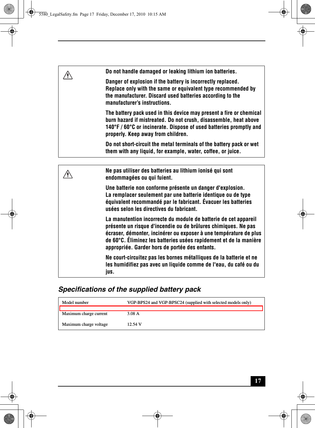 17Specifications of the supplied battery packDo not handle damaged or leaking lithium ion batteries.Danger of explosion if the battery is incorrectly replaced.Replace only with the same or equivalent type recommended by the manufacturer. Discard used batteries according to the manufacturer’s instructions.The battery pack used in this device may present a fire or chemical burn hazard if mistreated. Do not crush, disassemble, heat above 140°F / 60°C or incinerate. Dispose of used batteries promptly and properly. Keep away from children.Do not short-circuit the metal terminals of the battery pack or wet them with any liquid, for example, water, coffee, or juice.Ne pas utiliser des batteries au lithium ionisé qui sont endommagées ou qui fuient.Une batterie non conforme présente un danger d&apos;explosion.La remplacer seulement par une batterie identique ou de type équivalent recommandé par le fabricant. Évacuer les batteries usées selon les directives du fabricant.La manutention incorrecte du module de batterie de cet appareil présente un risque d&apos;incendie ou de brûlures chimiques. Ne pas écraser, démonter, incinérer ou exposer à une température de plus de 60°C. Éliminez les batteries usées rapidement et de la manière appropriée. Garder hors de portée des enfants.Ne court-circuitez pas les bornes métalliques de la batterie et ne les humidifiez pas avec un liquide comme de l&apos;eau, du café ou du jus.Model number VGP-BPS24 and VGP-BPSC24 (supplied with selected models only)Maximum charge current 3.08 AMaximum charge voltage 12.54 V5580_LegalSafety.fm  Page 17  Friday, December 17, 2010  10:15 AM