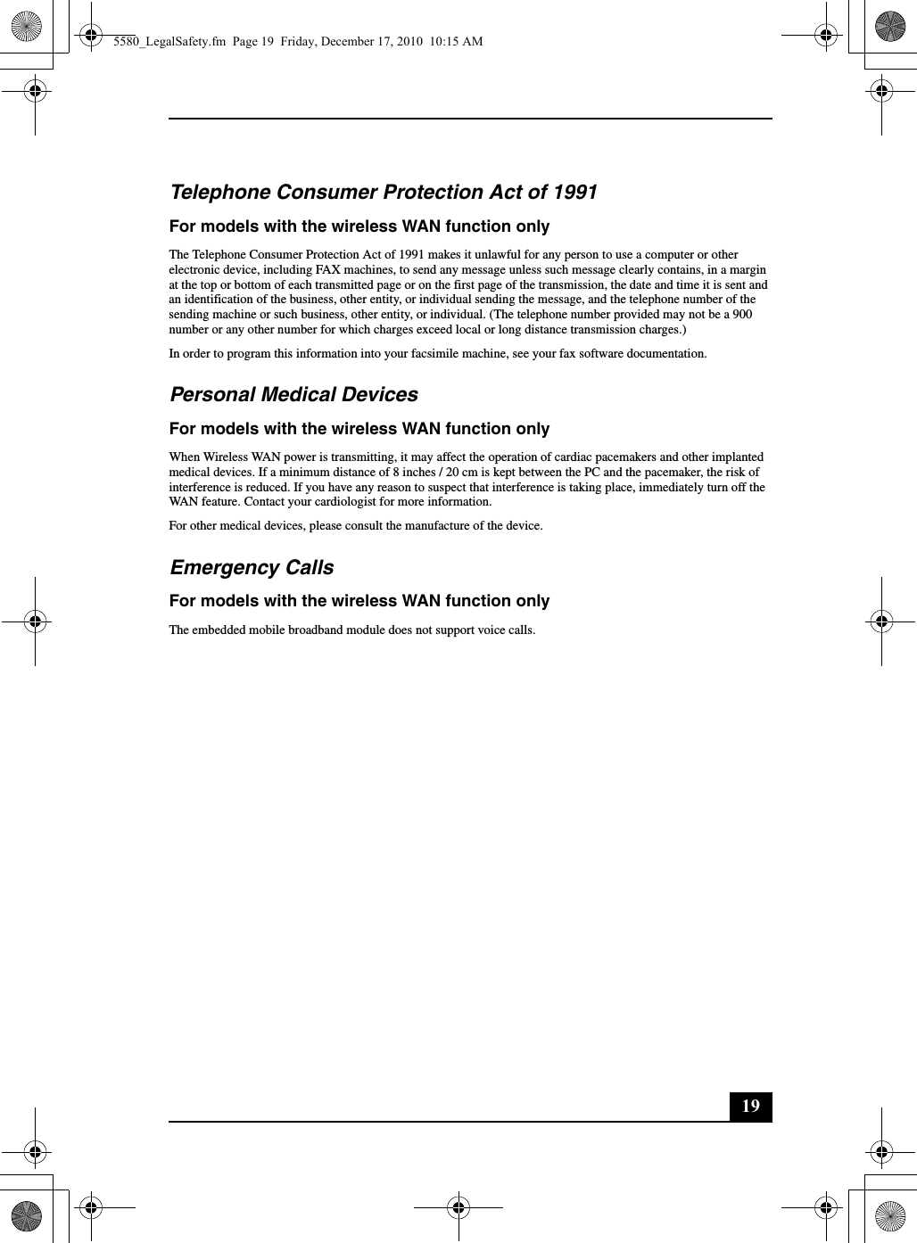 19Telephone Consumer Protection Act of 1991For models with the wireless WAN function onlyThe Telephone Consumer Protection Act of 1991 makes it unlawful for any person to use a computer or other electronic device, including FAX machines, to send any message unless such message clearly contains, in a margin at the top or bottom of each transmitted page or on the first page of the transmission, the date and time it is sent and an identification of the business, other entity, or individual sending the message, and the telephone number of the sending machine or such business, other entity, or individual. (The telephone number provided may not be a 900 number or any other number for which charges exceed local or long distance transmission charges.)In order to program this information into your facsimile machine, see your fax software documentation.Personal Medical DevicesFor models with the wireless WAN function onlyWhen Wireless WAN power is transmitting, it may affect the operation of cardiac pacemakers and other implanted medical devices. If a minimum distance of 8 inches / 20 cm is kept between the PC and the pacemaker, the risk of interference is reduced. If you have any reason to suspect that interference is taking place, immediately turn off the WAN feature. Contact your cardiologist for more information.For other medical devices, please consult the manufacture of the device.Emergency CallsFor models with the wireless WAN function onlyThe embedded mobile broadband module does not support voice calls.5580_LegalSafety.fm  Page 19  Friday, December 17, 2010  10:15 AM