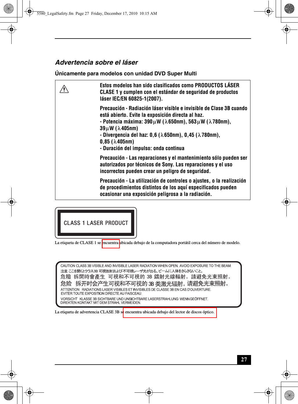 27Advertencia sobre el láserÚnicamente para modelos con unidad DVD Super MultiLa etiqueta de CLASE 1 se encuentra ubicada debajo de la computadora portátil cerca del número de modelo.La etiqueta de advertencia CLASE 3B se encuentra ubicada debajo del lector de discos óptico.Estos modelos han sido clasificados como PRODUCTOS LÁSER CLASE 1 y cumplen con el estándar de seguridad de productos láser IEC/EN 60825-1(2007).Precaución - Radiación láser visible e invisible de Clase 3B cuando está abierto. Evite la exposición directa al haz.- Potencia máxima: 390 W ( 650nm), 563 W ( 780nm),39 W ( 405nm)- Divergencia del haz: 0,6 ( 650nm), 0,45 ( 780nm),0,85 ( 405nm)- Duración del impulso: onda continuaPrecaución - Las reparaciones y el mantenimiento sólo pueden ser autorizados por técnicos de Sony. Las reparaciones y el uso incorrectos pueden crear un peligro de seguridad.Precaución - La utilización de controles o ajustes, o la realización de procedimientos distintos de los aquí especificados pueden ocasionar una exposición peligrosa a la radiación.μλμλμλλλλ5580_LegalSafety.fm  Page 27  Friday, December 17, 2010  10:15 AM