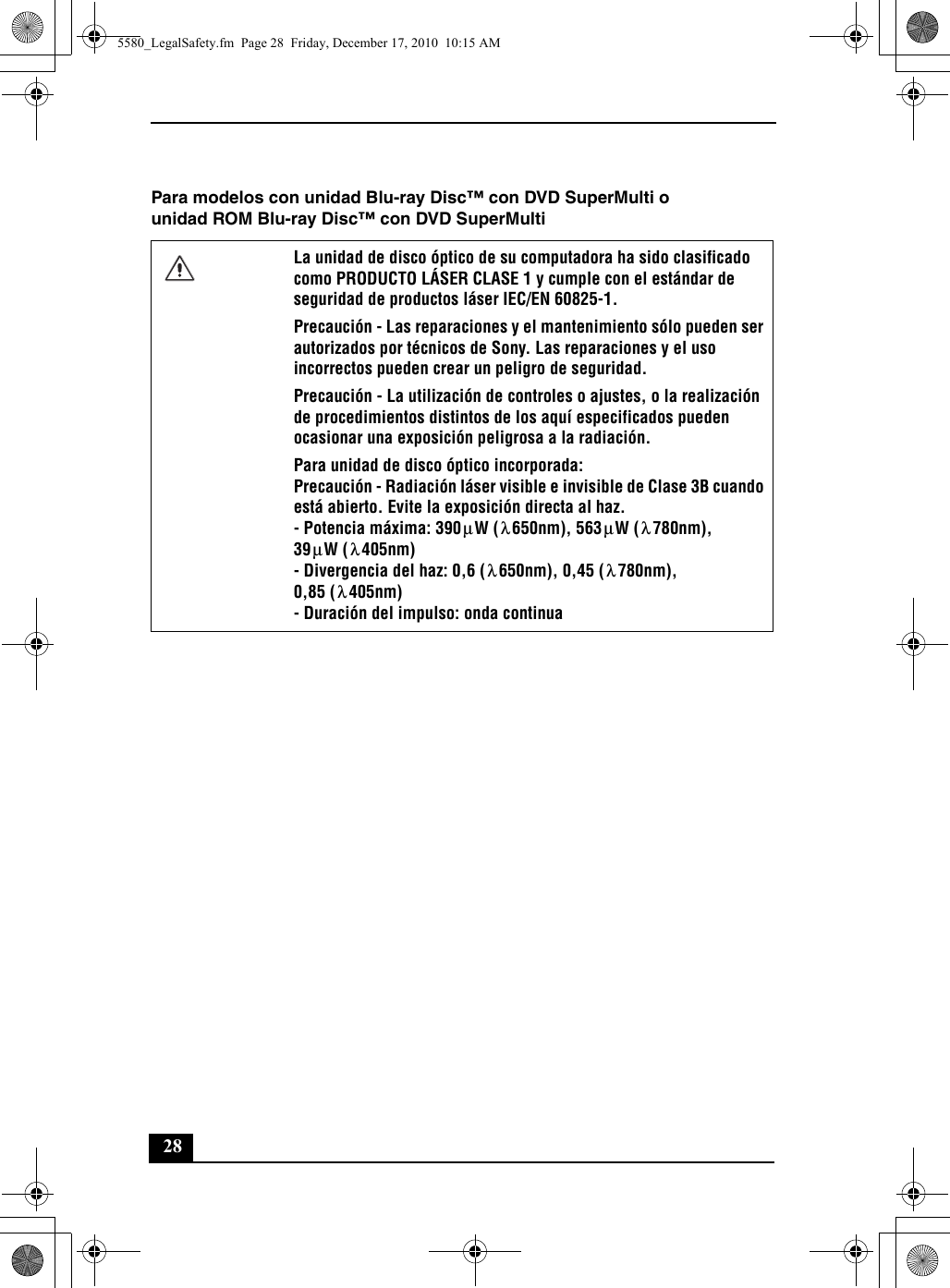 28Para modelos con unidad Blu-ray Disc™ con DVD SuperMulti ounidad ROM Blu-ray Disc™ con DVD SuperMultiLa unidad de disco óptico de su computadora ha sido clasificado como PRODUCTO LÁSER CLASE 1 y cumple con el estándar de seguridad de productos láser IEC/EN 60825-1.Precaución - Las reparaciones y el mantenimiento sólo pueden ser autorizados por técnicos de Sony. Las reparaciones y el uso incorrectos pueden crear un peligro de seguridad.Precaución - La utilización de controles o ajustes, o la realización de procedimientos distintos de los aquí especificados pueden ocasionar una exposición peligrosa a la radiación.Para unidad de disco óptico incorporada:Precaución - Radiación láser visible e invisible de Clase 3B cuando está abierto. Evite la exposición directa al haz.- Potencia máxima: 390 W ( 650nm), 563 W ( 780nm),39 W ( 405nm)- Divergencia del haz: 0,6 ( 650nm), 0,45 ( 780nm),0,85 ( 405nm)- Duración del impulso: onda continuaμλμλμλλλλ5580_LegalSafety.fm  Page 28  Friday, December 17, 2010  10:15 AM