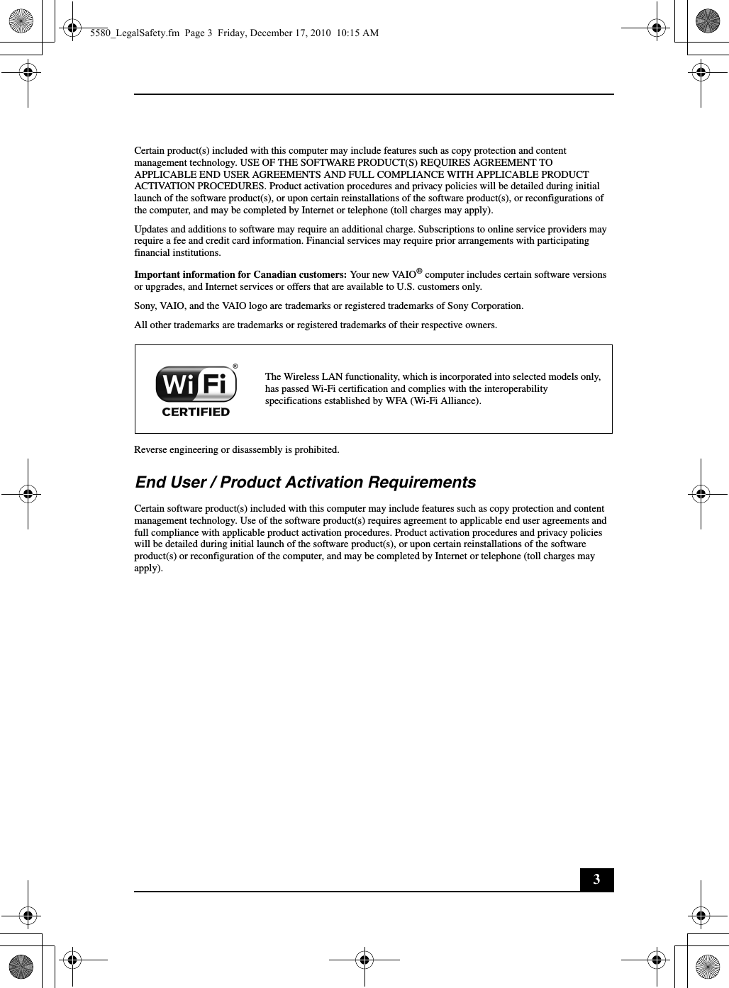 3Certain product(s) included with this computer may include features such as copy protection and content management technology. USE OF THE SOFTWARE PRODUCT(S) REQUIRES AGREEMENT TO APPLICABLE END USER AGREEMENTS AND FULL COMPLIANCE WITH APPLICABLE PRODUCT ACTIVATION PROCEDURES. Product activation procedures and privacy policies will be detailed during initial launch of the software product(s), or upon certain reinstallations of the software product(s), or reconfigurations of the computer, and may be completed by Internet or telephone (toll charges may apply).Updates and additions to software may require an additional charge. Subscriptions to online service providers may require a fee and credit card information. Financial services may require prior arrangements with participating financial institutions.Important information for Canadian customers: Your new VAIO® computer includes certain software versions or upgrades, and Internet services or offers that are available to U.S. customers only.Sony, VAIO, and the VAIO logo are trademarks or registered trademarks of Sony Corporation.All other trademarks are trademarks or registered trademarks of their respective owners.Reverse engineering or disassembly is prohibited.End User / Product Activation RequirementsCertain software product(s) included with this computer may include features such as copy protection and content management technology. Use of the software product(s) requires agreement to applicable end user agreements and full compliance with applicable product activation procedures. Product activation procedures and privacy policies will be detailed during initial launch of the software product(s), or upon certain reinstallations of the software product(s) or reconfiguration of the computer, and may be completed by Internet or telephone (toll charges may apply).The Wireless LAN functionality, which is incorporated into selected models only, has passed Wi-Fi certification and complies with the interoperability specifications established by WFA (Wi-Fi Alliance).5580_LegalSafety.fm  Page 3  Friday, December 17, 2010  10:15 AM