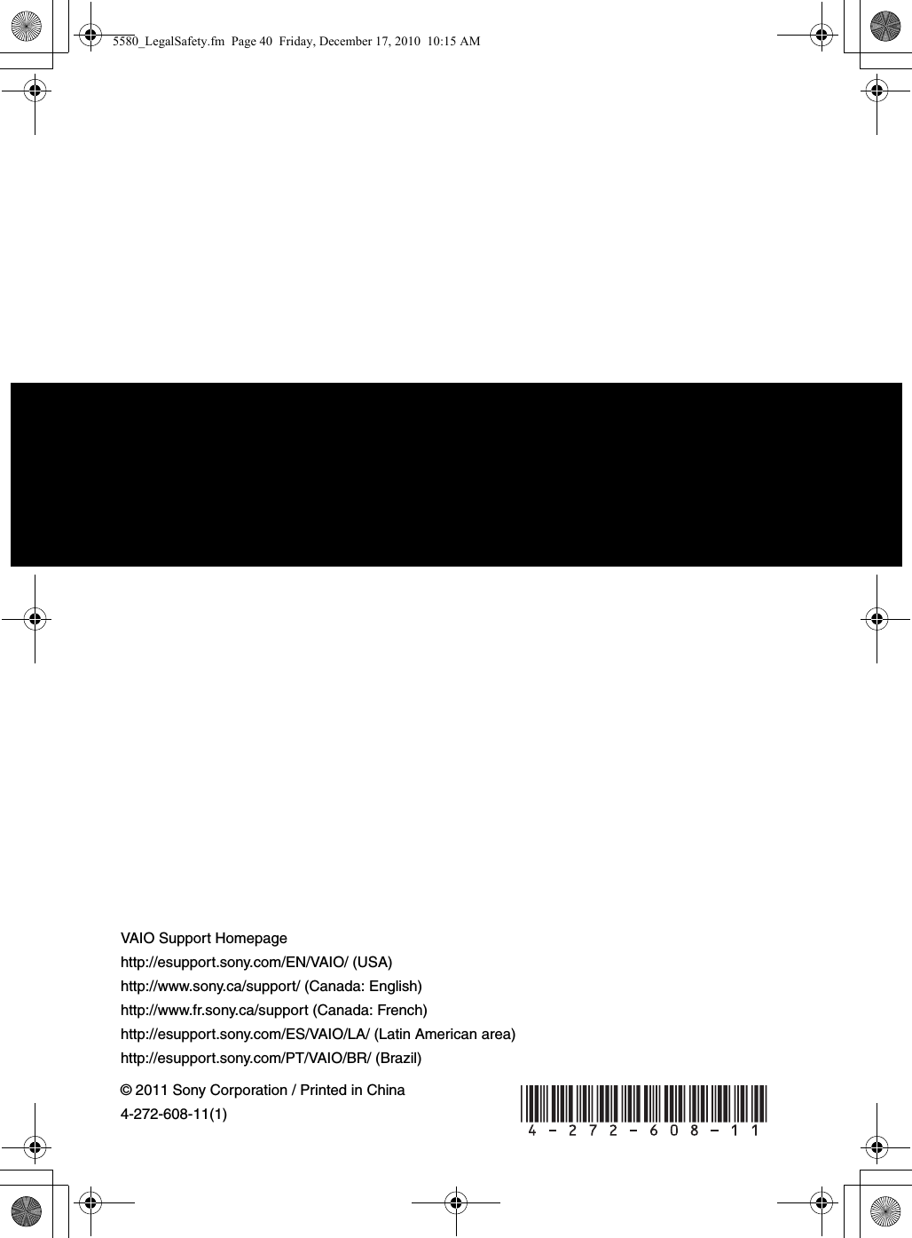 © 2011 Sony Corporation / Printed in China4-272-608-11(1)VAIO Support Homepagehttp://esupport.sony.com/EN/VAIO/ (USA)http://www.sony.ca/support/ (Canada: English)http://www.fr.sony.ca/support (Canada: French)http://esupport.sony.com/ES/VAIO/LA/ (Latin American area)http://esupport.sony.com/PT/VAIO/BR/ (Brazil) 5580_LegalSafety.fm  Page 40  Friday, December 17, 2010  10:15 AM