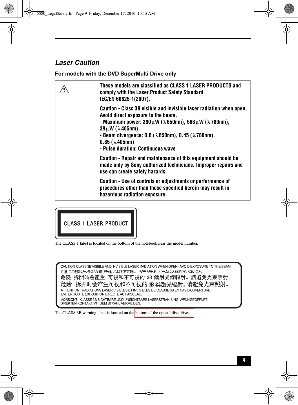 9Laser CautionFor models with the DVD SuperMulti Drive onlyThe CLASS 1 label is located on the bottom of the notebook near the model number.The CLASS 3B warning label is located on the bottom of the optical disc drive.These models are classified as CLASS 1 LASER PRODUCTS and comply with the Laser Product Safety Standard IEC/EN 60825-1(2007).Caution - Class 3B visible and invisible laser radiation when open. Avoid direct exposure to the beam.- Maximum power: 390 W ( 650nm), 563 W ( 780nm),39 W ( 405nm)- Beam divergence: 0.6 ( 650nm), 0.45 ( 780nm),0.85 ( 405nm)- Pulse duration: Continuous waveCaution - Repair and maintenance of this equipment should be made only by Sony authorized technicians. Improper repairs and use can create safety hazards.Caution - Use of controls or adjustments or performance of procedures other than those specified herein may result in hazardous radiation exposure.μλμλμλλλλ5580_LegalSafety.fm  Page 9  Friday, December 17, 2010  10:15 AM
