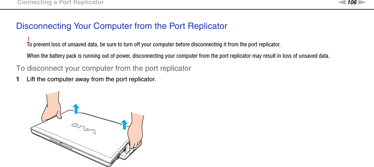 106nNUsing Peripheral Devices &gt;Connecting a Port ReplicatorDisconnecting Your Computer from the Port Replicator!To prevent loss of unsaved data, be sure to turn off your computer before disconnecting it from the port replicator.When the battery pack is running out of power, disconnecting your computer from the port replicator may result in loss of unsaved data.To disconnect your computer from the port replicator1Lift the computer away from the port replicator.