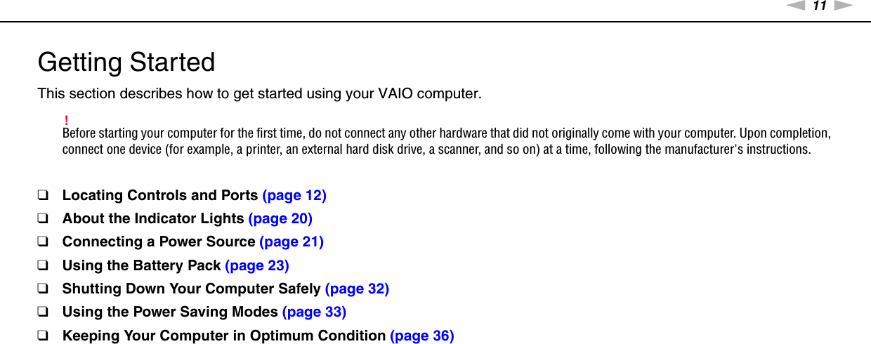 11nNGetting Started &gt;Getting StartedThis section describes how to get started using your VAIO computer.!Before starting your computer for the first time, do not connect any other hardware that did not originally come with your computer. Upon completion, connect one device (for example, a printer, an external hard disk drive, a scanner, and so on) at a time, following the manufacturer&apos;s instructions.❑Locating Controls and Ports (page 12)❑About the Indicator Lights (page 20)❑Connecting a Power Source (page 21)❑Using the Battery Pack (page 23)❑Shutting Down Your Computer Safely (page 32)❑Using the Power Saving Modes (page 33)❑Keeping Your Computer in Optimum Condition (page 36)