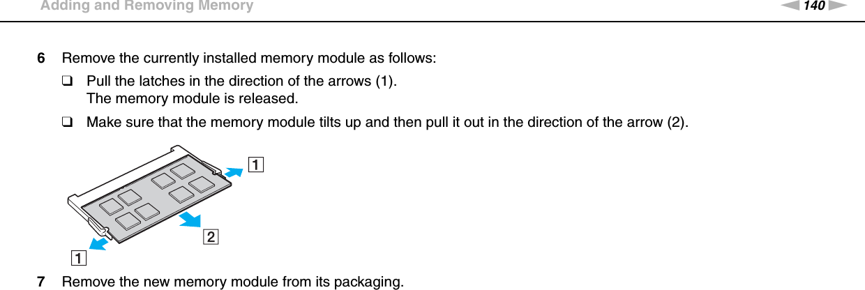 140nNUpgrading Your VAIO Computer &gt;Adding and Removing Memory6Remove the currently installed memory module as follows:❑Pull the latches in the direction of the arrows (1).The memory module is released.❑Make sure that the memory module tilts up and then pull it out in the direction of the arrow (2).7Remove the new memory module from its packaging.