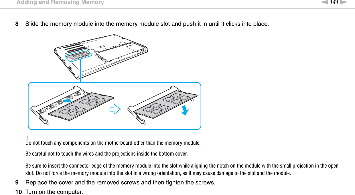 141nNUpgrading Your VAIO Computer &gt;Adding and Removing Memory8Slide the memory module into the memory module slot and push it in until it clicks into place.!Do not touch any components on the motherboard other than the memory module.Be careful not to touch the wires and the projections inside the bottom cover.Be sure to insert the connector edge of the memory module into the slot while aligning the notch on the module with the small projection in the open slot. Do not force the memory module into the slot in a wrong orientation, as it may cause damage to the slot and the module.9Replace the cover and the removed screws and then tighten the screws.10 Turn on the computer. 