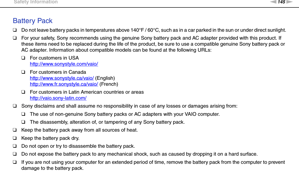 145nNPrecautions &gt;Safety InformationBattery Pack❑Do not leave battery packs in temperatures above 140°F / 60°C, such as in a car parked in the sun or under direct sunlight.❑For your safety, Sony recommends using the genuine Sony battery pack and AC adapter provided with this product. If these items need to be replaced during the life of the product, be sure to use a compatible genuine Sony battery pack or AC adapter. Information about compatible models can be found at the following URLs:❑For customers in USAhttp://www.sonystyle.com/vaio/ ❑For customers in Canadahttp://www.sonystyle.ca/vaio/ (English)http://www.fr.sonystyle.ca/vaio/ (French)❑For customers in Latin American countries or areashttp://vaio.sony-latin.com/ ❑Sony disclaims and shall assume no responsibility in case of any losses or damages arising from:❑The use of non-genuine Sony battery packs or AC adapters with your VAIO computer.❑The disassembly, alteration of, or tampering of any Sony battery pack.❑Keep the battery pack away from all sources of heat.❑Keep the battery pack dry.❑Do not open or try to disassemble the battery pack.❑Do not expose the battery pack to any mechanical shock, such as caused by dropping it on a hard surface.❑If you are not using your computer for an extended period of time, remove the battery pack from the computer to prevent damage to the battery pack.