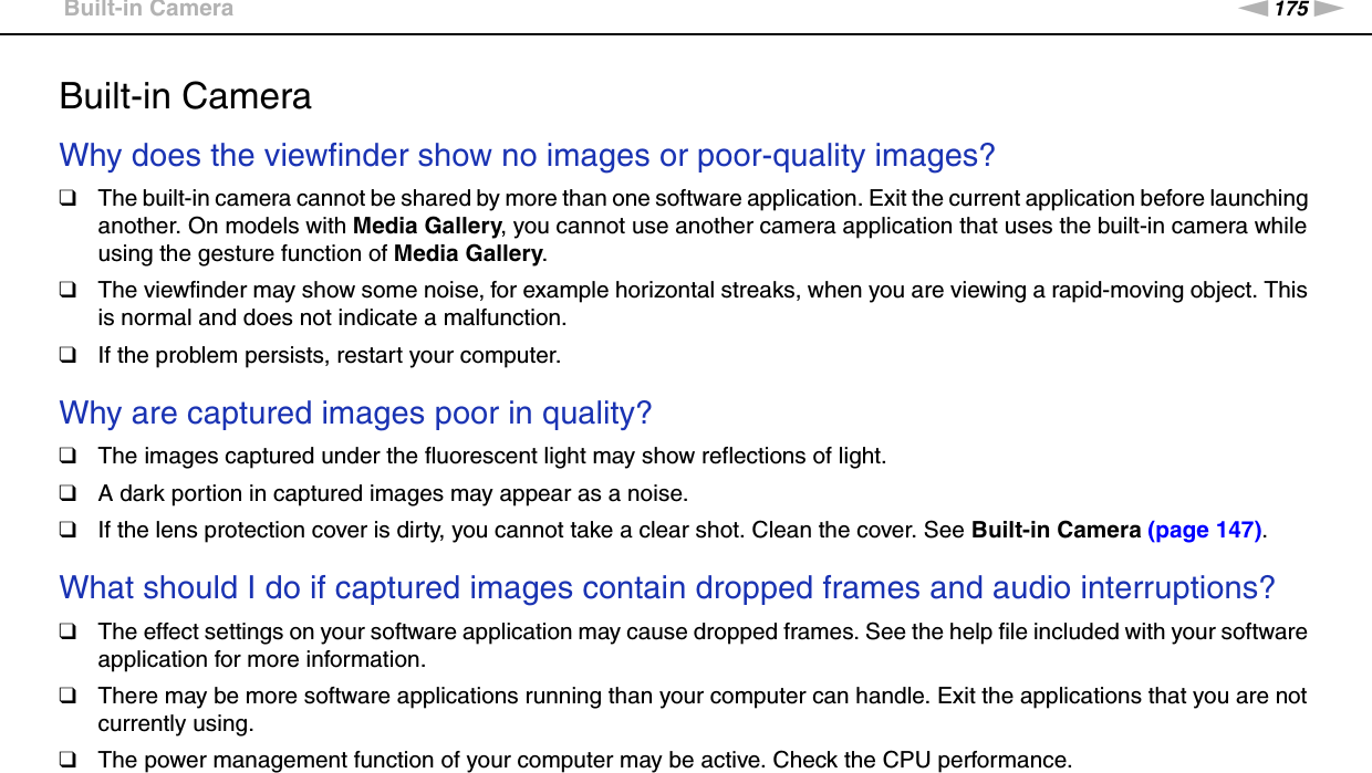 175nNTroubleshooting &gt;Built-in CameraBuilt-in CameraWhy does the viewfinder show no images or poor-quality images?❑The built-in camera cannot be shared by more than one software application. Exit the current application before launching another. On models with Media Gallery, you cannot use another camera application that uses the built-in camera while using the gesture function of Media Gallery.❑The viewfinder may show some noise, for example horizontal streaks, when you are viewing a rapid-moving object. This is normal and does not indicate a malfunction.❑If the problem persists, restart your computer. Why are captured images poor in quality?❑The images captured under the fluorescent light may show reflections of light.❑A dark portion in captured images may appear as a noise.❑If the lens protection cover is dirty, you cannot take a clear shot. Clean the cover. See Built-in Camera (page 147). What should I do if captured images contain dropped frames and audio interruptions?❑The effect settings on your software application may cause dropped frames. See the help file included with your software application for more information.❑There may be more software applications running than your computer can handle. Exit the applications that you are not currently using.❑The power management function of your computer may be active. Check the CPU performance. 