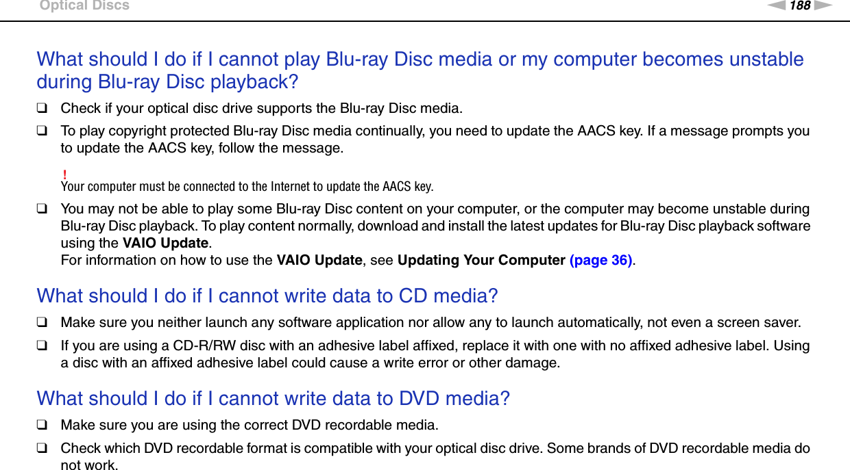 188nNTroubleshooting &gt;Optical DiscsWhat should I do if I cannot play Blu-ray Disc media or my computer becomes unstable during Blu-ray Disc playback?❑Check if your optical disc drive supports the Blu-ray Disc media.❑To play copyright protected Blu-ray Disc media continually, you need to update the AACS key. If a message prompts you to update the AACS key, follow the message.!Your computer must be connected to the Internet to update the AACS key.❑You may not be able to play some Blu-ray Disc content on your computer, or the computer may become unstable during Blu-ray Disc playback. To play content normally, download and install the latest updates for Blu-ray Disc playback software using the VAIO Update. For information on how to use the VAIO Update, see Updating Your Computer (page 36). What should I do if I cannot write data to CD media?❑Make sure you neither launch any software application nor allow any to launch automatically, not even a screen saver.❑If you are using a CD-R/RW disc with an adhesive label affixed, replace it with one with no affixed adhesive label. Using a disc with an affixed adhesive label could cause a write error or other damage. What should I do if I cannot write data to DVD media?❑Make sure you are using the correct DVD recordable media.❑Check which DVD recordable format is compatible with your optical disc drive. Some brands of DVD recordable media do not work. 