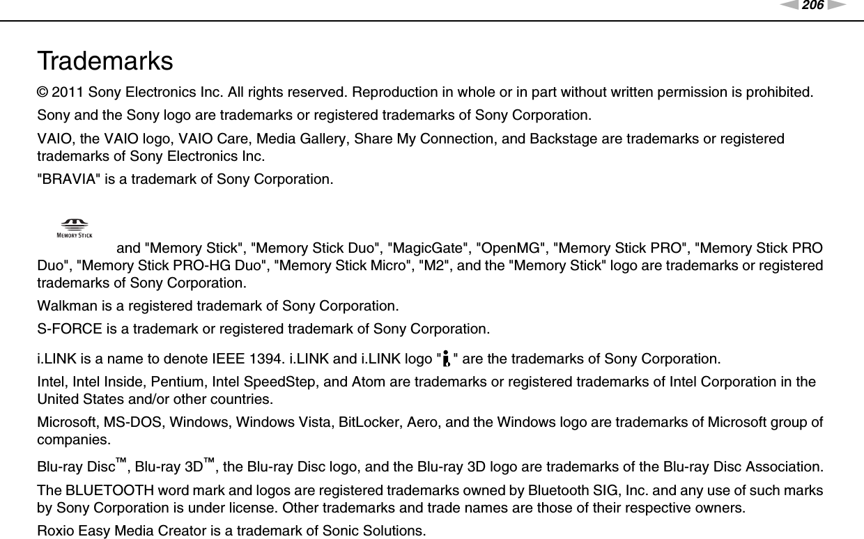 206nNTrademarks &gt;Trademarks© 2011 Sony Electronics Inc. All rights reserved. Reproduction in whole or in part without written permission is prohibited.Sony and the Sony logo are trademarks or registered trademarks of Sony Corporation.VAIO, the VAIO logo, VAIO Care, Media Gallery, Share My Connection, and Backstage are trademarks or registered trademarks of Sony Electronics Inc.&quot;BRAVIA&quot; is a trademark of Sony Corporation. and &quot;Memory Stick&quot;, &quot;Memory Stick Duo&quot;, &quot;MagicGate&quot;, &quot;OpenMG&quot;, &quot;Memory Stick PRO&quot;, &quot;Memory Stick PRO Duo&quot;, &quot;Memory Stick PRO-HG Duo&quot;, &quot;Memory Stick Micro&quot;, &quot;M2&quot;, and the &quot;Memory Stick&quot; logo are trademarks or registered trademarks of Sony Corporation.Walkman is a registered trademark of Sony Corporation.S-FORCE is a trademark or registered trademark of Sony Corporation.i.LINK is a name to denote IEEE 1394. i.LINK and i.LINK logo &quot; &quot; are the trademarks of Sony Corporation.Intel, Intel Inside, Pentium, Intel SpeedStep, and Atom are trademarks or registered trademarks of Intel Corporation in the United States and/or other countries.Microsoft, MS-DOS, Windows, Windows Vista, BitLocker, Aero, and the Windows logo are trademarks of Microsoft group of companies.Blu-ray Disc™, Blu-ray 3D™, the Blu-ray Disc logo, and the Blu-ray 3D logo are trademarks of the Blu-ray Disc Association.The BLUETOOTH word mark and logos are registered trademarks owned by Bluetooth SIG, Inc. and any use of such marks by Sony Corporation is under license. Other trademarks and trade names are those of their respective owners.Roxio Easy Media Creator is a trademark of Sonic Solutions.