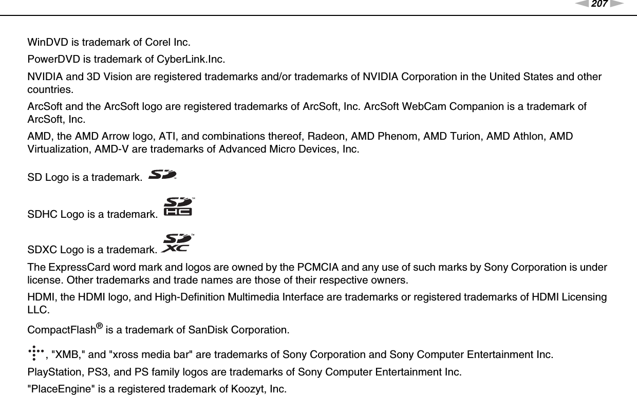 207nNTrademarks &gt;WinDVD is trademark of Corel Inc.PowerDVD is trademark of CyberLink.Inc.NVIDIA and 3D Vision are registered trademarks and/or trademarks of NVIDIA Corporation in the United States and other countries.ArcSoft and the ArcSoft logo are registered trademarks of ArcSoft, Inc. ArcSoft WebCam Companion is a trademark of ArcSoft, Inc.AMD, the AMD Arrow logo, ATI, and combinations thereof, Radeon, AMD Phenom, AMD Turion, AMD Athlon, AMD Virtualization, AMD-V are trademarks of Advanced Micro Devices, Inc.SD Logo is a trademark.SDHC Logo is a trademark.SDXC Logo is a trademark.The ExpressCard word mark and logos are owned by the PCMCIA and any use of such marks by Sony Corporation is under license. Other trademarks and trade names are those of their respective owners.HDMI, the HDMI logo, and High-Definition Multimedia Interface are trademarks or registered trademarks of HDMI Licensing LLC.CompactFlash® is a trademark of SanDisk Corporation., &quot;XMB,&quot; and &quot;xross media bar&quot; are trademarks of Sony Corporation and Sony Computer Entertainment Inc.PlayStation, PS3, and PS family logos are trademarks of Sony Computer Entertainment Inc.&quot;PlaceEngine&quot; is a registered trademark of Koozyt, Inc.