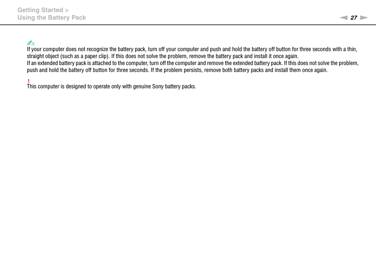 27nNGetting Started &gt;Using the Battery Pack✍If your computer does not recognize the battery pack, turn off your computer and push and hold the battery off button for three seconds with a thin, straight object (such as a paper clip). If this does not solve the problem, remove the battery pack and install it once again.If an extended battery pack is attached to the computer, turn off the computer and remove the extended battery pack. If this does not solve the problem, push and hold the battery off button for three seconds. If the problem persists, remove both battery packs and install them once again.!This computer is designed to operate only with genuine Sony battery packs. 