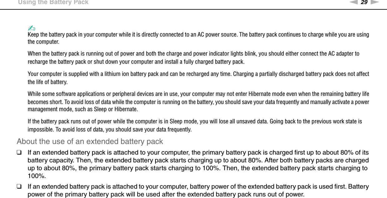 29nNGetting Started &gt;Using the Battery Pack✍Keep the battery pack in your computer while it is directly connected to an AC power source. The battery pack continues to charge while you are using the computer.When the battery pack is running out of power and both the charge and power indicator lights blink, you should either connect the AC adapter to recharge the battery pack or shut down your computer and install a fully charged battery pack.Your computer is supplied with a lithium ion battery pack and can be recharged any time. Charging a partially discharged battery pack does not affect the life of battery.While some software applications or peripheral devices are in use, your computer may not enter Hibernate mode even when the remaining battery life becomes short. To avoid loss of data while the computer is running on the battery, you should save your data frequently and manually activate a power management mode, such as Sleep or Hibernate.If the battery pack runs out of power while the computer is in Sleep mode, you will lose all unsaved data. Going back to the previous work state is impossible. To avoid loss of data, you should save your data frequently.About the use of an extended battery pack❑If an extended battery pack is attached to your computer, the primary battery pack is charged first up to about 80% of its battery capacity. Then, the extended battery pack starts charging up to about 80%. After both battery packs are charged up to about 80%, the primary battery pack starts charging to 100%. Then, the extended battery pack starts charging to 100%.❑If an extended battery pack is attached to your computer, battery power of the extended battery pack is used first. Battery power of the primary battery pack will be used after the extended battery pack runs out of power. 