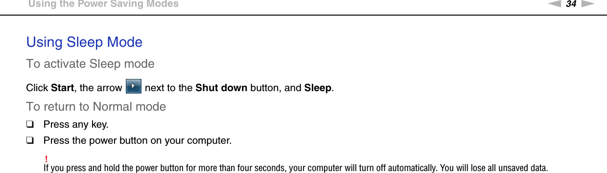 34nNGetting Started &gt;Using the Power Saving ModesUsing Sleep ModeTo activate Sleep modeClick Start, the arrow   next to the Shut down button, and Sleep.To return to Normal mode❑Press any key.❑Press the power button on your computer.!If you press and hold the power button for more than four seconds, your computer will turn off automatically. You will lose all unsaved data. 