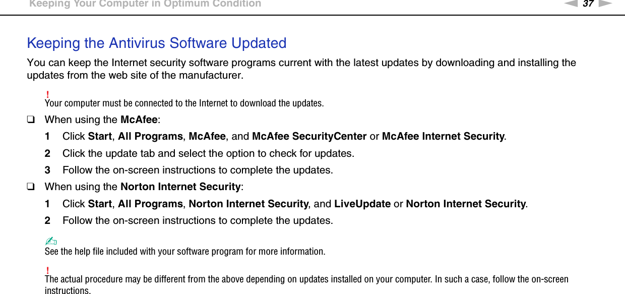 37nNGetting Started &gt;Keeping Your Computer in Optimum ConditionKeeping the Antivirus Software UpdatedYou can keep the Internet security software programs current with the latest updates by downloading and installing the updates from the web site of the manufacturer.!Your computer must be connected to the Internet to download the updates.❑When using the McAfee:1Click Start, All Programs, McAfee, and McAfee SecurityCenter or McAfee Internet Security.2Click the update tab and select the option to check for updates.3Follow the on-screen instructions to complete the updates.❑When using the Norton Internet Security:1Click Start, All Programs, Norton Internet Security, and LiveUpdate or Norton Internet Security.2Follow the on-screen instructions to complete the updates.✍See the help file included with your software program for more information.!The actual procedure may be different from the above depending on updates installed on your computer. In such a case, follow the on-screen instructions. 