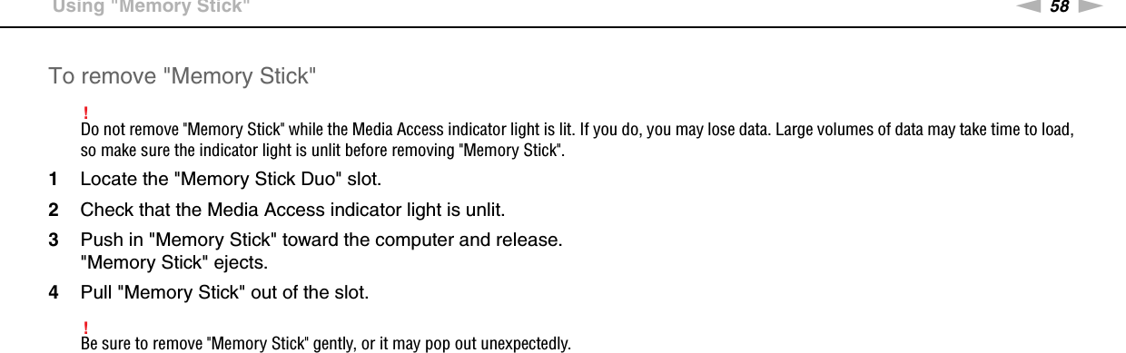 58nNUsing Your VAIO Computer &gt;Using &quot;Memory Stick&quot;To remove &quot;Memory Stick&quot;!Do not remove &quot;Memory Stick&quot; while the Media Access indicator light is lit. If you do, you may lose data. Large volumes of data may take time to load, so make sure the indicator light is unlit before removing &quot;Memory Stick&quot;.1Locate the &quot;Memory Stick Duo&quot; slot.2Check that the Media Access indicator light is unlit.3Push in &quot;Memory Stick&quot; toward the computer and release.&quot;Memory Stick&quot; ejects.4Pull &quot;Memory Stick&quot; out of the slot.!Be sure to remove &quot;Memory Stick&quot; gently, or it may pop out unexpectedly. 