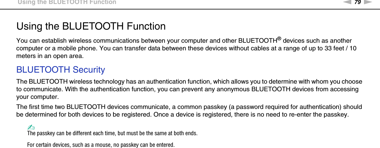 79nNUsing Your VAIO Computer &gt;Using the BLUETOOTH FunctionUsing the BLUETOOTH FunctionYou can establish wireless communications between your computer and other BLUETOOTH® devices such as another computer or a mobile phone. You can transfer data between these devices without cables at a range of up to 33 feet / 10 meters in an open area.BLUETOOTH SecurityThe BLUETOOTH wireless technology has an authentication function, which allows you to determine with whom you choose to communicate. With the authentication function, you can prevent any anonymous BLUETOOTH devices from accessing your computer.The first time two BLUETOOTH devices communicate, a common passkey (a password required for authentication) should be determined for both devices to be registered. Once a device is registered, there is no need to re-enter the passkey.✍The passkey can be different each time, but must be the same at both ends.For certain devices, such as a mouse, no passkey can be entered. 