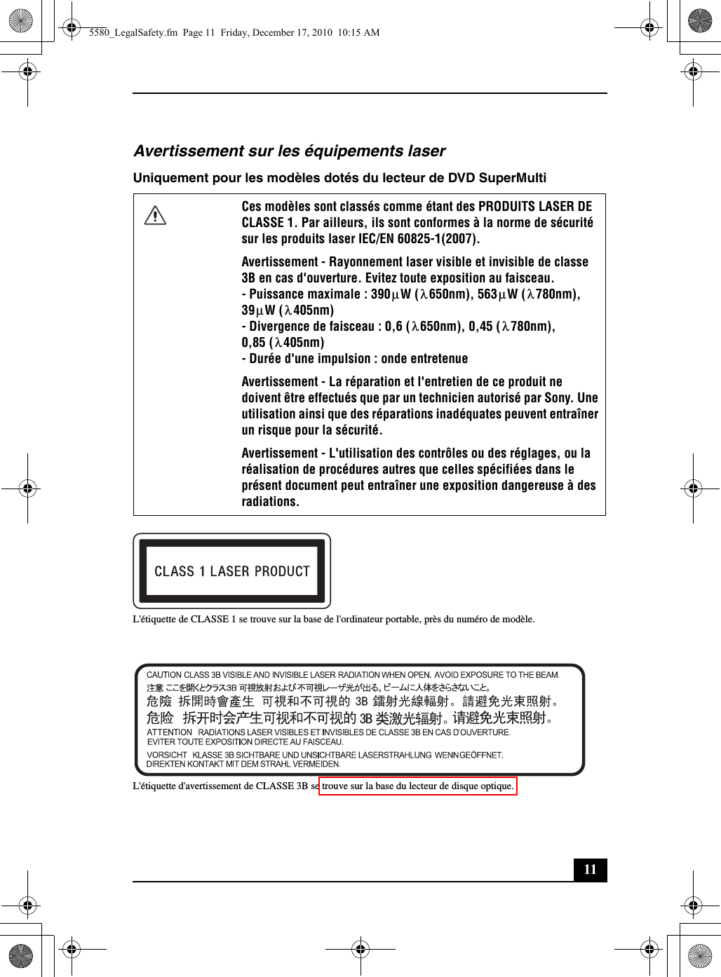 11Avertissement sur les équipements laserUniquement pour les modèles dotés du lecteur de DVD SuperMultiL&apos;étiquette de CLASSE 1 se trouve sur la base de l&apos;ordinateur portable, près du numéro de modèle.L&apos;étiquette d&apos;avertissement de CLASSE 3B se trouve sur la base du lecteur de disque optique.Ces modèles sont classés comme étant des PRODUITS LASER DE CLASSE 1. Par ailleurs, ils sont conformes à la norme de sécurité sur les produits laser IEC/EN 60825-1(2007).Avertissement - Rayonnement laser visible et invisible de classe 3B en cas d&apos;ouverture. Evitez toute exposition au faisceau.- Puissance maximale : 390 W ( 650nm), 563 W ( 780nm),39 W ( 405nm)- Divergence de faisceau : 0,6 ( 650nm), 0,45 ( 780nm),0,85 ( 405nm)- Durée d&apos;une impulsion : onde entretenueAvertissement - La réparation et l&apos;entretien de ce produit ne doivent être effectués que par un technicien autorisé par Sony. Une utilisation ainsi que des réparations inadéquates peuvent entraîner un risque pour la sécurité.Avertissement - L&apos;utilisation des contrôles ou des réglages, ou la réalisation de procédures autres que celles spécifiées dans le présent document peut entraîner une exposition dangereuse à des radiations.μλμλμλλλλ5580_LegalSafety.fm  Page 11  Friday, December 17, 2010  10:15 AM