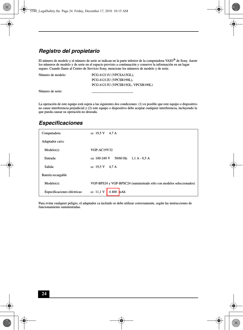 24Registro del propietarioEl número de modelo y el número de serie se indican en la parte inferior de la computadora VAIO® de Sony. Anote los números de modelo y de serie en el espacio provisto a continuación y conserve la información en un lugar seguro. Cuando llame al Centro de Servicio Sony, mencione los números de modelo y de serie.Número de modelo: PCG-41211U (VPCSA15GL), PCG-41212U (VPCSB190L), PCG-41213U (VPCSB15GL, VPCSB190L)Número de serie: ________________________La operación de este equipo está sujeta a las siguientes dos condiciones: (1) es posible que este equipo o dispositivo no cause interferencia perjudicial y (2) este equipo o dispositivo debe aceptar cualquier interferencia, incluyendo la que pueda causar su operación no deseada.EspecificacionesPara evitar cualquier peligro, el adaptador ca incluido se debe utilizar correctamente, según las instrucciones de funcionamiento suministradas.Computadora cc 19,5 V  4,7 AAdaptador ca/ccModelo(s): VGP-AC19V32Entrada: ca  100-240 V 50/60 Hz  1,1 A - 0,5 ASalida: cc 19,5 V  4,7 ABatería recargableModelo(s):VGP-BPS24 y VGP-BPSC24 (suministrado sólo con modelos seleccionados)Especificaciones eléctricas: cc  11,1 V  4 400  mAh5580_LegalSafety.fm  Page 24  Friday, December 17, 2010  10:15 AM