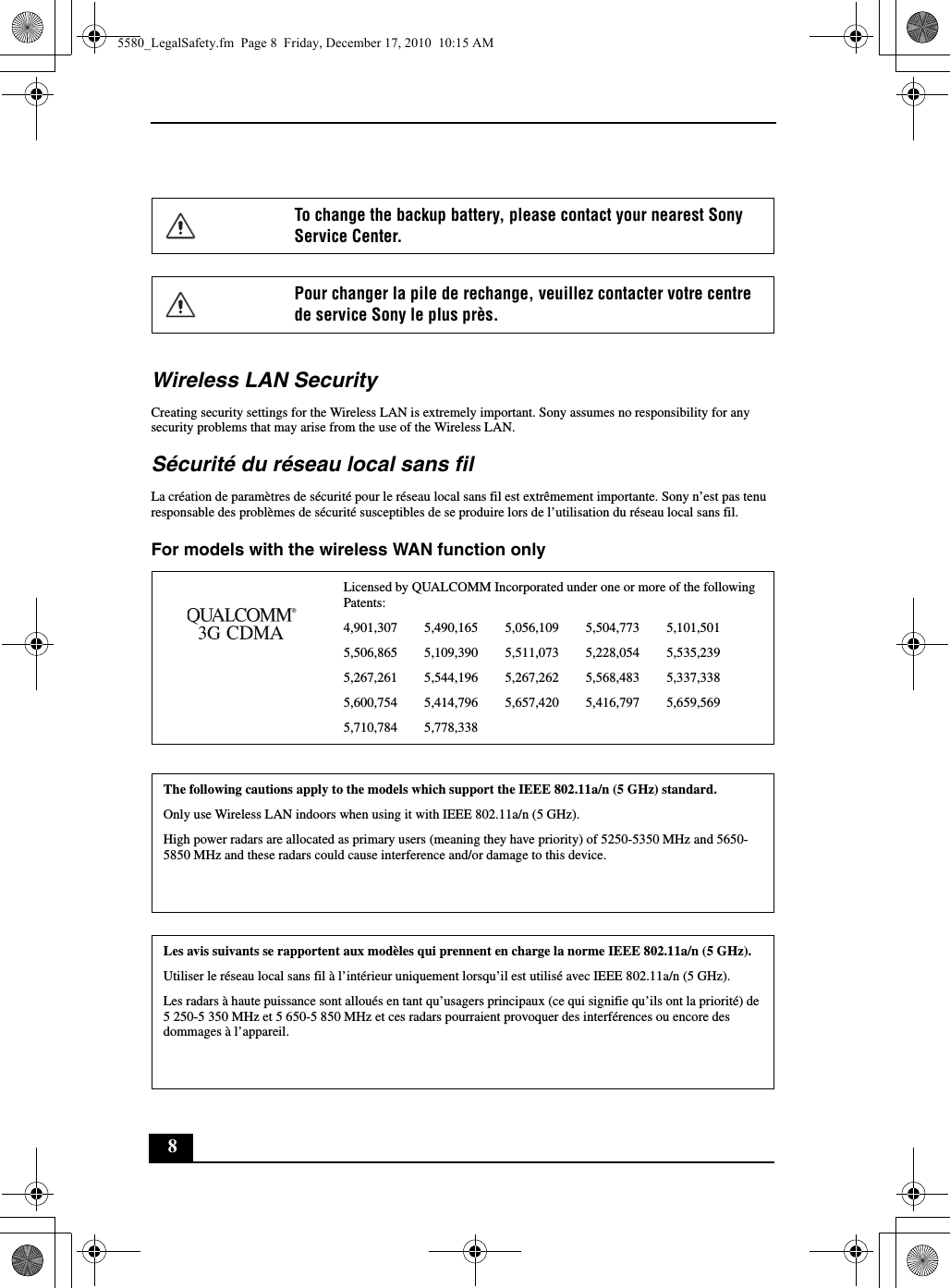 8Wireless LAN SecurityCreating security settings for the Wireless LAN is extremely important. Sony assumes no responsibility for any security problems that may arise from the use of the Wireless LAN.Sécurité du réseau local sans filLa création de paramètres de sécurité pour le réseau local sans fil est extrêmement importante. Sony n’est pas tenu responsable des problèmes de sécurité susceptibles de se produire lors de l’utilisation du réseau local sans fil.For models with the wireless WAN function onlyTo change the backup battery, please contact your nearest Sony Service Center.Pour changer la pile de rechange, veuillez contacter votre centre de service Sony le plus près.Licensed by QUALCOMM Incorporated under one or more of the following Patents:4,901,307        5,490,165        5,056,109        5,504,773        5,101,5015,506,865        5,109,390        5,511,073        5,228,054        5,535,2395,267,261        5,544,196        5,267,262        5,568,483        5,337,3385,600,754        5,414,796        5,657,420        5,416,797        5,659,5695,710,784        5,778,338The following cautions apply to the models which support the IEEE 802.11a/n (5 GHz) standard.Only use Wireless LAN indoors when using it with IEEE 802.11a/n (5 GHz).High power radars are allocated as primary users (meaning they have priority) of 5250-5350 MHz and 5650-5850 MHz and these radars could cause interference and/or damage to this device.This device uses the 5 GHz band for wireless LAN communication and the maximum gain of the antenna in this device is 4.97 dBi.Les avis suivants se rapportent aux modèles qui prennent en charge la norme IEEE 802.11a/n (5 GHz).Utiliser le réseau local sans fil à l’intérieur uniquement lorsqu’il est utilisé avec IEEE 802.11a/n (5 GHz).Les radars à haute puissance sont alloués en tant qu’usagers principaux (ce qui signifie qu’ils ont la priorité) de 5 250-5 350 MHz et 5 650-5 850 MHz et ces radars pourraient provoquer des interférences ou encore des dommages à l’appareil.Ce périphérique utilise une bande de fréquences 5 GHz lors de communication sans fil LAN et le gain maximal de l’antenne de l’appareil est de 4.97 dBi.5580_LegalSafety.fm  Page 8  Friday, December 17, 2010  10:15 AM