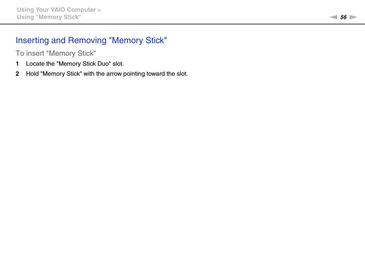 56nNUsing Your VAIO Computer &gt;Using &quot;Memory Stick&quot;Inserting and Removing &quot;Memory Stick&quot;To insert &quot;Memory Stick&quot;1Locate the &quot;Memory Stick Duo&quot; slot.2Hold &quot;Memory Stick&quot; with the arrow pointing toward the slot.