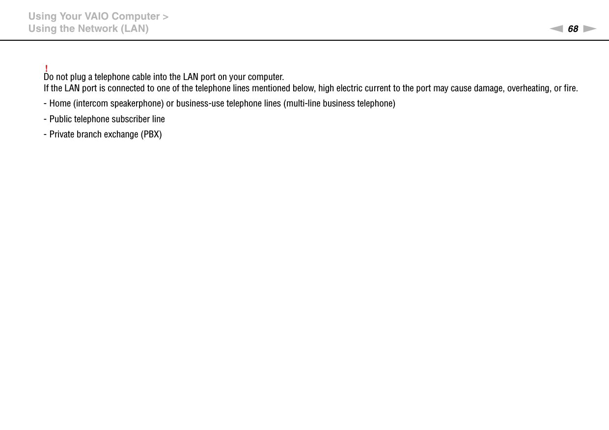 68nNUsing Your VAIO Computer &gt;Using the Network (LAN)!Do not plug a telephone cable into the LAN port on your computer.If the LAN port is connected to one of the telephone lines mentioned below, high electric current to the port may cause damage, overheating, or fire.- Home (intercom speakerphone) or business-use telephone lines (multi-line business telephone)- Public telephone subscriber line- Private branch exchange (PBX) 