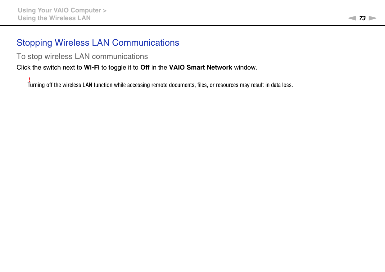 73nNUsing Your VAIO Computer &gt;Using the Wireless LANStopping Wireless LAN CommunicationsTo stop wireless LAN communicationsClick the switch next to Wi-Fi to toggle it to Off in the VAIO Smart Network window.!Turning off the wireless LAN function while accessing remote documents, files, or resources may result in data loss.  