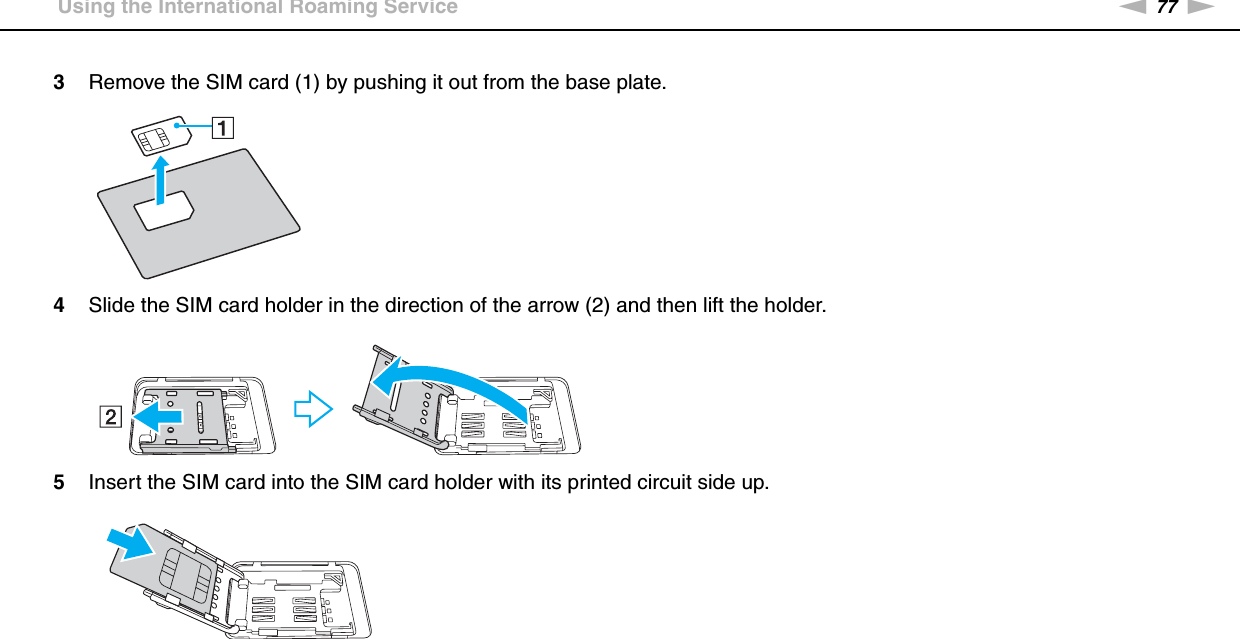 77nNUsing Your VAIO Computer &gt;Using the International Roaming Service3Remove the SIM card (1) by pushing it out from the base plate.4Slide the SIM card holder in the direction of the arrow (2) and then lift the holder.5Insert the SIM card into the SIM card holder with its printed circuit side up.