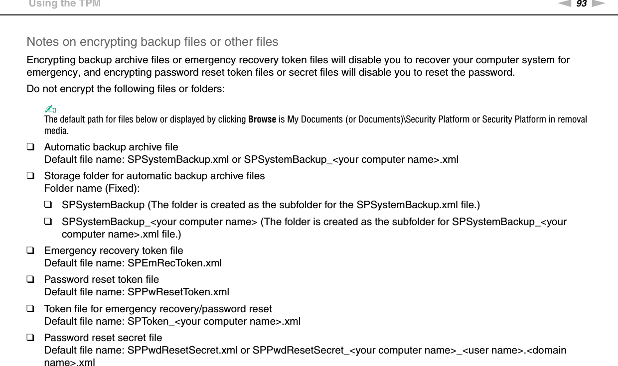 93nNUsing Your VAIO Computer &gt;Using the TPMNotes on encrypting backup files or other filesEncrypting backup archive files or emergency recovery token files will disable you to recover your computer system for emergency, and encrypting password reset token files or secret files will disable you to reset the password.Do not encrypt the following files or folders:✍The default path for files below or displayed by clicking Browse is My Documents (or Documents)\Security Platform or Security Platform in removal media.❑Automatic backup archive fileDefault file name: SPSystemBackup.xml or SPSystemBackup_&lt;your computer name&gt;.xml❑Storage folder for automatic backup archive filesFolder name (Fixed):❑SPSystemBackup (The folder is created as the subfolder for the SPSystemBackup.xml file.)❑SPSystemBackup_&lt;your computer name&gt; (The folder is created as the subfolder for SPSystemBackup_&lt;your computer name&gt;.xml file.)❑Emergency recovery token fileDefault file name: SPEmRecToken.xml❑Password reset token fileDefault file name: SPPwResetToken.xml❑Token file for emergency recovery/password resetDefault file name: SPToken_&lt;your computer name&gt;.xml❑Password reset secret fileDefault file name: SPPwdResetSecret.xml or SPPwdResetSecret_&lt;your computer name&gt;_&lt;user name&gt;.&lt;domain name&gt;.xml