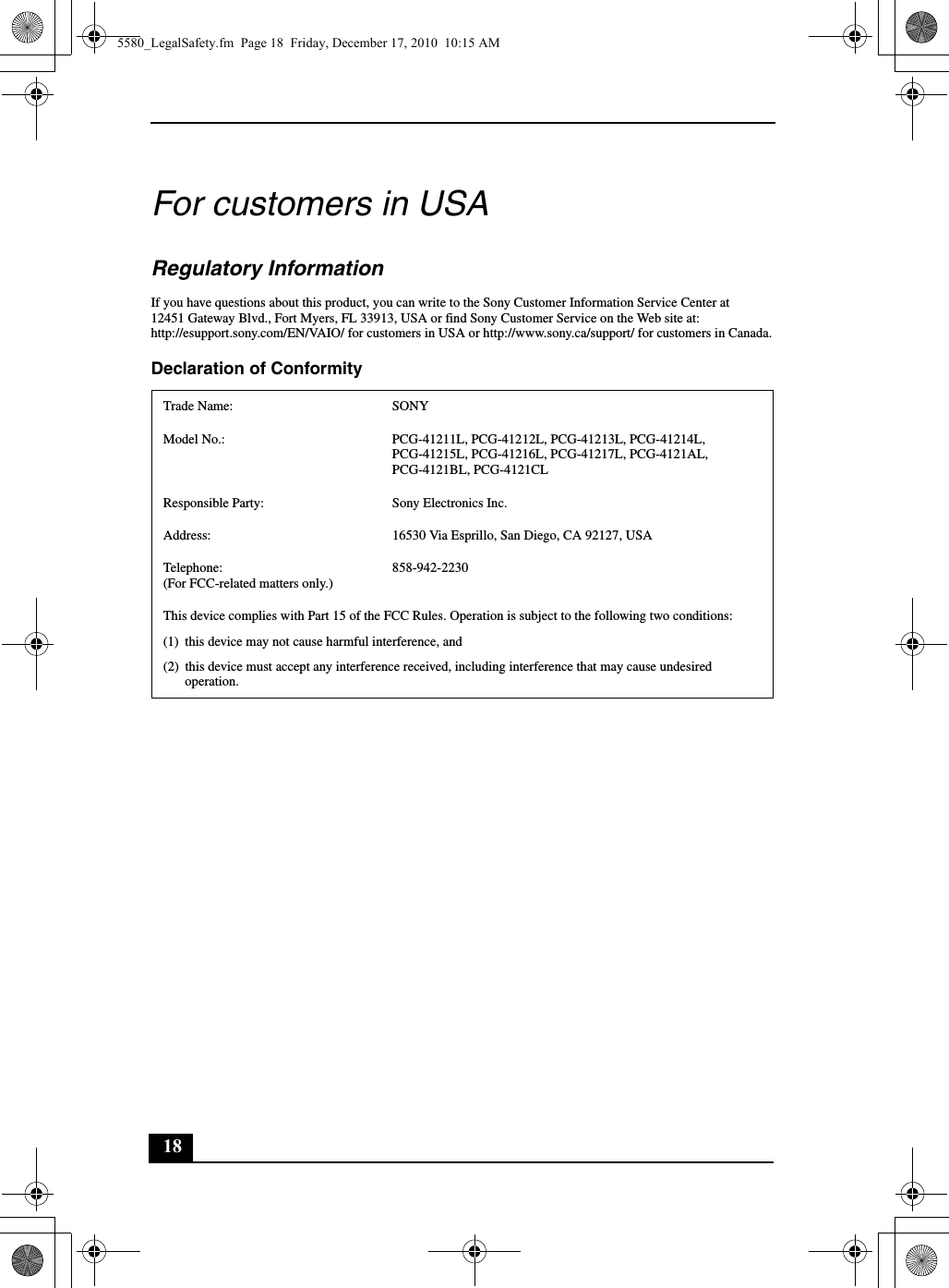 18For customers in USARegulatory InformationIf you have questions about this product, you can write to the Sony Customer Information Service Center at12451 Gateway Blvd., Fort Myers, FL 33913, USA or find Sony Customer Service on the Web site at:http://esupport.sony.com/EN/VAIO/ for customers in USA or http://www.sony.ca/support/ for customers in Canada.Declaration of ConformityTrade Name: SONYModel No.: PCG-41211L, PCG-41212L, PCG-41213L, PCG-41214L, PCG-41215L, PCG-41216L, PCG-41217L, PCG-4121AL, PCG-4121BL, PCG-4121CLResponsible Party:  Sony Electronics Inc.Address: 16530 Via Esprillo, San Diego, CA 92127, USATelephone: (For FCC-related matters only.)858-942-2230This device complies with Part 15 of the FCC Rules. Operation is subject to the following two conditions: (1) this device may not cause harmful interference, and(2) this device must accept any interference received, including interference that may cause undesired operation.5580_LegalSafety.fm  Page 18  Friday, December 17, 2010  10:15 AM