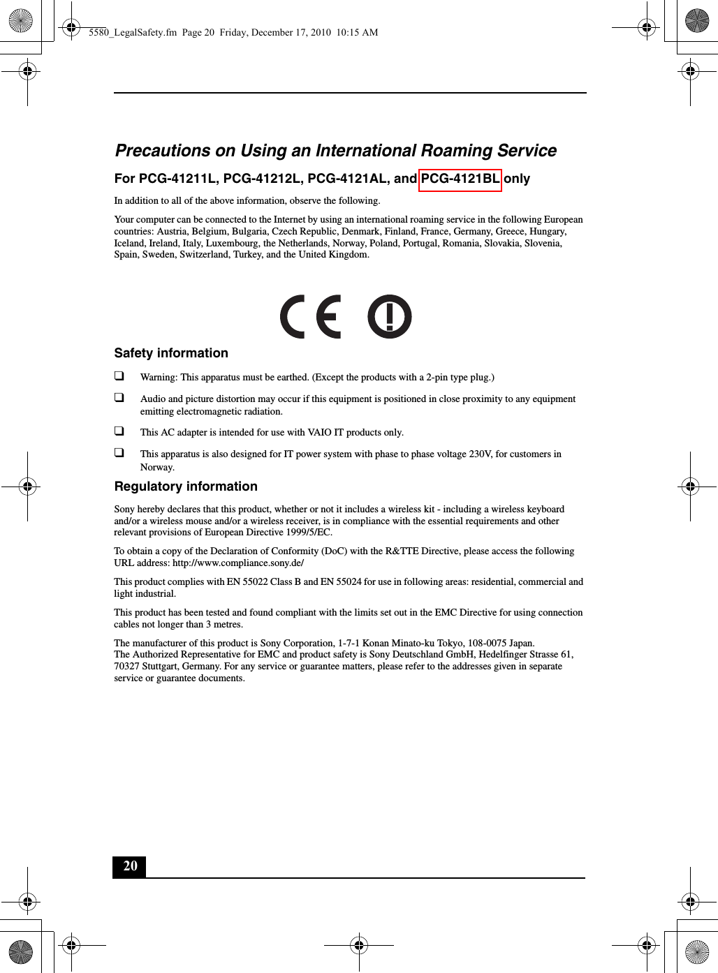 20Precautions on Using an International Roaming ServiceFor PCG-41211L, PCG-41212L, PCG-4121AL, and PCG-4121BL onlyIn addition to all of the above information, observe the following.Your computer can be connected to the Internet by using an international roaming service in the following European countries: Austria, Belgium, Bulgaria, Czech Republic, Denmark, Finland, France, Germany, Greece, Hungary, Iceland, Ireland, Italy, Luxembourg, the Netherlands, Norway, Poland, Portugal, Romania, Slovakia, Slovenia, Spain, Sweden, Switzerland, Turkey, and the United Kingdom.Safety information❑Warning: This apparatus must be earthed. (Except the products with a 2-pin type plug.)❑Audio and picture distortion may occur if this equipment is positioned in close proximity to any equipment emitting electromagnetic radiation.❑This AC adapter is intended for use with VAIO IT products only.❑This apparatus is also designed for IT power system with phase to phase voltage 230V, for customers in Norway.Regulatory informationSony hereby declares that this product, whether or not it includes a wireless kit - including a wireless keyboard and/or a wireless mouse and/or a wireless receiver, is in compliance with the essential requirements and other relevant provisions of European Directive 1999/5/EC.To obtain a copy of the Declaration of Conformity (DoC) with the R&amp;TTE Directive, please access the following URL address: http://www.compliance.sony.de/This product complies with EN 55022 Class B and EN 55024 for use in following areas: residential, commercial and light industrial.This product has been tested and found compliant with the limits set out in the EMC Directive for using connection cables not longer than 3 metres.The manufacturer of this product is Sony Corporation, 1-7-1 Konan Minato-ku Tokyo, 108-0075 Japan.The Authorized Representative for EMC and product safety is Sony Deutschland GmbH, Hedelfinger Strasse 61, 70327 Stuttgart, Germany. For any service or guarantee matters, please refer to the addresses given in separate service or guarantee documents.5580_LegalSafety.fm  Page 20  Friday, December 17, 2010  10:15 AM