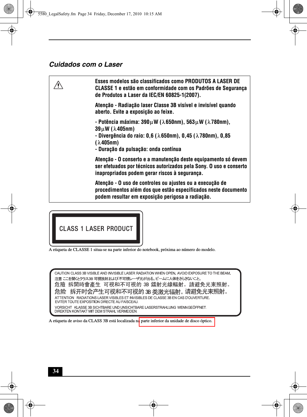 34Cuidados com o LaserA etiqueta de CLASSE 1 situa-se na parte inferior do notebook, próxima ao número do modelo.A etiqueta de aviso da CLASS 3B está localizada na parte inferior da unidade de disco óptico.Esses modelos são classificados como PRODUTOS A LASER DE CLASSE 1 e estão em conformidade com os Padrões de Segurança de Produtos a Laser da IEC/EN 60825-1(2007).Atenção - Radiação laser Classe 3B visível e invisível quando aberto. Evite a exposição ao feixe.- Potência máxima: 390 W ( 650nm), 563 W ( 780nm), 39 W ( 405nm)- Divergência do raio: 0,6 ( 650nm), 0,45 ( 780nm), 0,85 ( 405nm)- Duração da pulsação: onda contínuaAtenção - O conserto e a manutenção deste equipamento só devem ser efetuados por técnicos autorizados pela Sony. O uso e conserto inapropriados podem gerar riscos à segurança.Atenção - O uso de controles ou ajustes ou a execução de procedimentos além dos que estão especificados neste documento podem resultar em exposição perigosa a radiação.μλμλμλλλλ5580_LegalSafety.fm  Page 34  Friday, December 17, 2010  10:15 AM