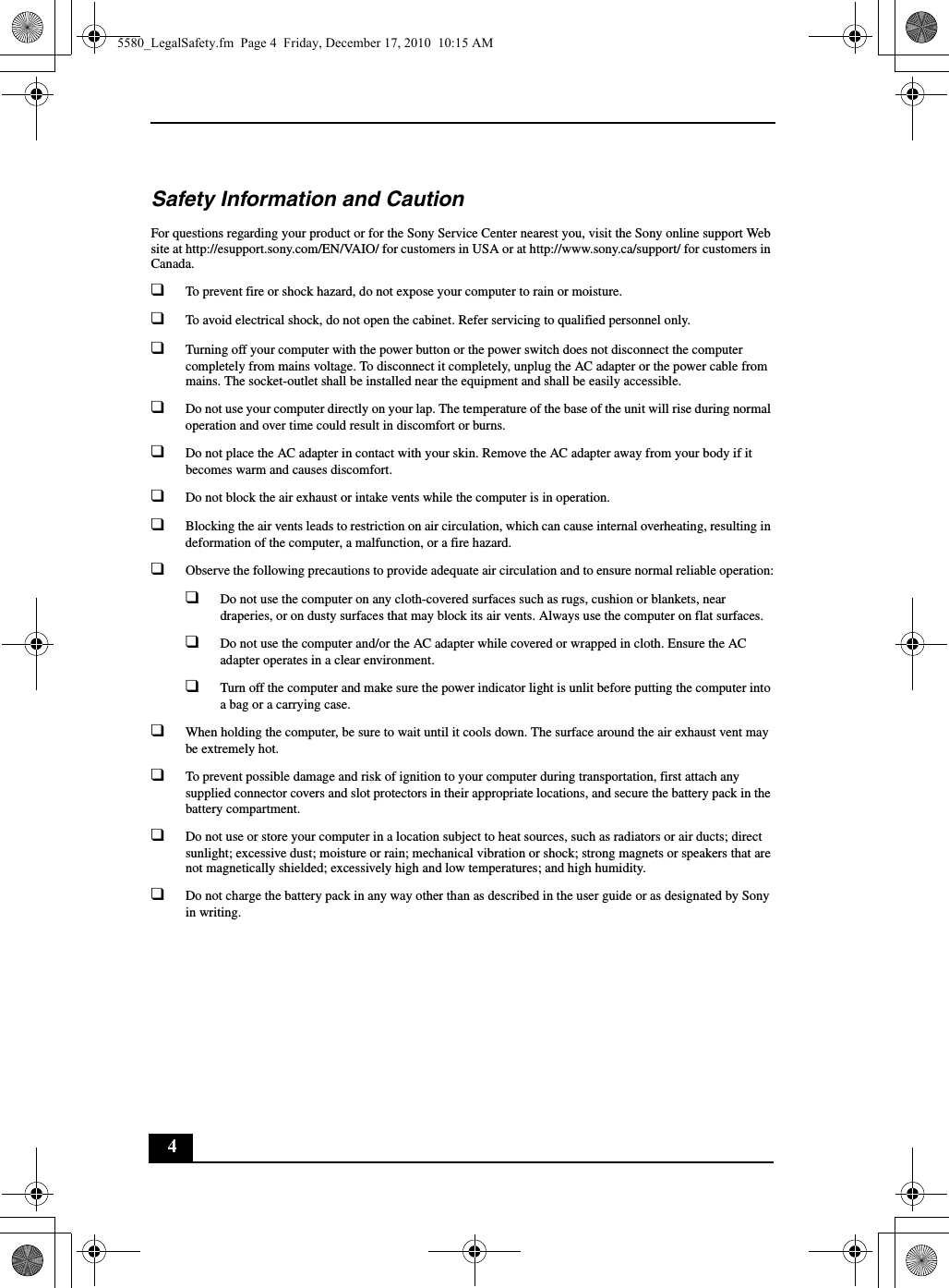 4Safety Information and CautionFor questions regarding your product or for the Sony Service Center nearest you, visit the Sony online support Web site at http://esupport.sony.com/EN/VAIO/ for customers in USA or at http://www.sony.ca/support/ for customers in Canada.❑To prevent fire or shock hazard, do not expose your computer to rain or moisture.❑To avoid electrical shock, do not open the cabinet. Refer servicing to qualified personnel only.❑Turning off your computer with the power button or the power switch does not disconnect the computer completely from mains voltage. To disconnect it completely, unplug the AC adapter or the power cable from mains. The socket-outlet shall be installed near the equipment and shall be easily accessible.❑Do not use your computer directly on your lap. The temperature of the base of the unit will rise during normal operation and over time could result in discomfort or burns.❑Do not place the AC adapter in contact with your skin. Remove the AC adapter away from your body if it becomes warm and causes discomfort.❑Do not block the air exhaust or intake vents while the computer is in operation.❑Blocking the air vents leads to restriction on air circulation, which can cause internal overheating, resulting in deformation of the computer, a malfunction, or a fire hazard.❑Observe the following precautions to provide adequate air circulation and to ensure normal reliable operation:❑Do not use the computer on any cloth-covered surfaces such as rugs, cushion or blankets, near draperies, or on dusty surfaces that may block its air vents. Always use the computer on flat surfaces.❑Do not use the computer and/or the AC adapter while covered or wrapped in cloth. Ensure the AC adapter operates in a clear environment.❑Turn off the computer and make sure the power indicator light is unlit before putting the computer into a bag or a carrying case.❑When holding the computer, be sure to wait until it cools down. The surface around the air exhaust vent may be extremely hot.❑To prevent possible damage and risk of ignition to your computer during transportation, first attach any supplied connector covers and slot protectors in their appropriate locations, and secure the battery pack in the battery compartment.❑Do not use or store your computer in a location subject to heat sources, such as radiators or air ducts; direct sunlight; excessive dust; moisture or rain; mechanical vibration or shock; strong magnets or speakers that are not magnetically shielded; excessively high and low temperatures; and high humidity.❑Do not charge the battery pack in any way other than as described in the user guide or as designated by Sony in writing.5580_LegalSafety.fm  Page 4  Friday, December 17, 2010  10:15 AM