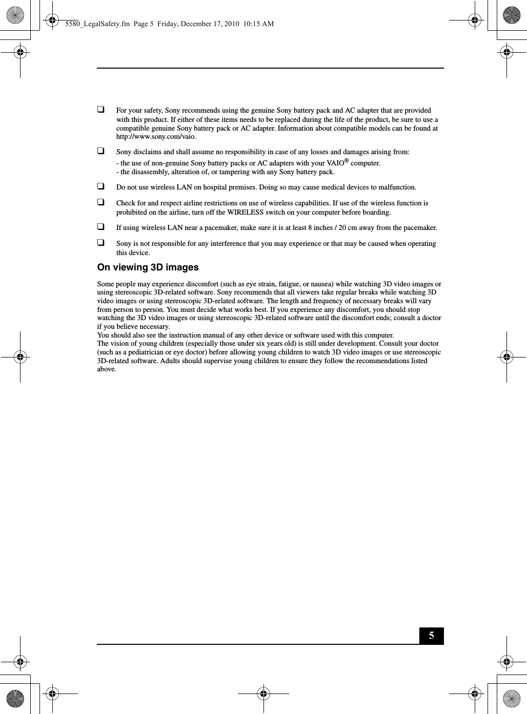 5❑For your safety, Sony recommends using the genuine Sony battery pack and AC adapter that are provided with this product. If either of these items needs to be replaced during the life of the product, be sure to use a compatible genuine Sony battery pack or AC adapter. Information about compatible models can be found at http://www.sony.com/vaio.❑Sony disclaims and shall assume no responsibility in case of any losses and damages arising from:- the use of non-genuine Sony battery packs or AC adapters with your VAIO® computer.- the disassembly, alteration of, or tampering with any Sony battery pack.❑Do not use wireless LAN on hospital premises. Doing so may cause medical devices to malfunction.❑Check for and respect airline restrictions on use of wireless capabilities. If use of the wireless function is prohibited on the airline, turn off the WIRELESS switch on your computer before boarding.❑If using wireless LAN near a pacemaker, make sure it is at least 8 inches / 20 cm away from the pacemaker.❑Sony is not responsible for any interference that you may experience or that may be caused when operating this device.On viewing 3D imagesSome people may experience discomfort (such as eye strain, fatigue, or nausea) while watching 3D video images or using stereoscopic 3D-related software. Sony recommends that all viewers take regular breaks while watching 3D video images or using stereoscopic 3D-related software. The length and frequency of necessary breaks will vary from person to person. You must decide what works best. If you experience any discomfort, you should stop watching the 3D video images or using stereoscopic 3D-related software until the discomfort ends; consult a doctor if you believe necessary.You should also see the instruction manual of any other device or software used with this computer.The vision of young children (especially those under six years old) is still under development. Consult your doctor (such as a pediatrician or eye doctor) before allowing young children to watch 3D video images or use stereoscopic 3D-related software. Adults should supervise young children to ensure they follow the recommendations listed above.5580_LegalSafety.fm  Page 5  Friday, December 17, 2010  10:15 AM