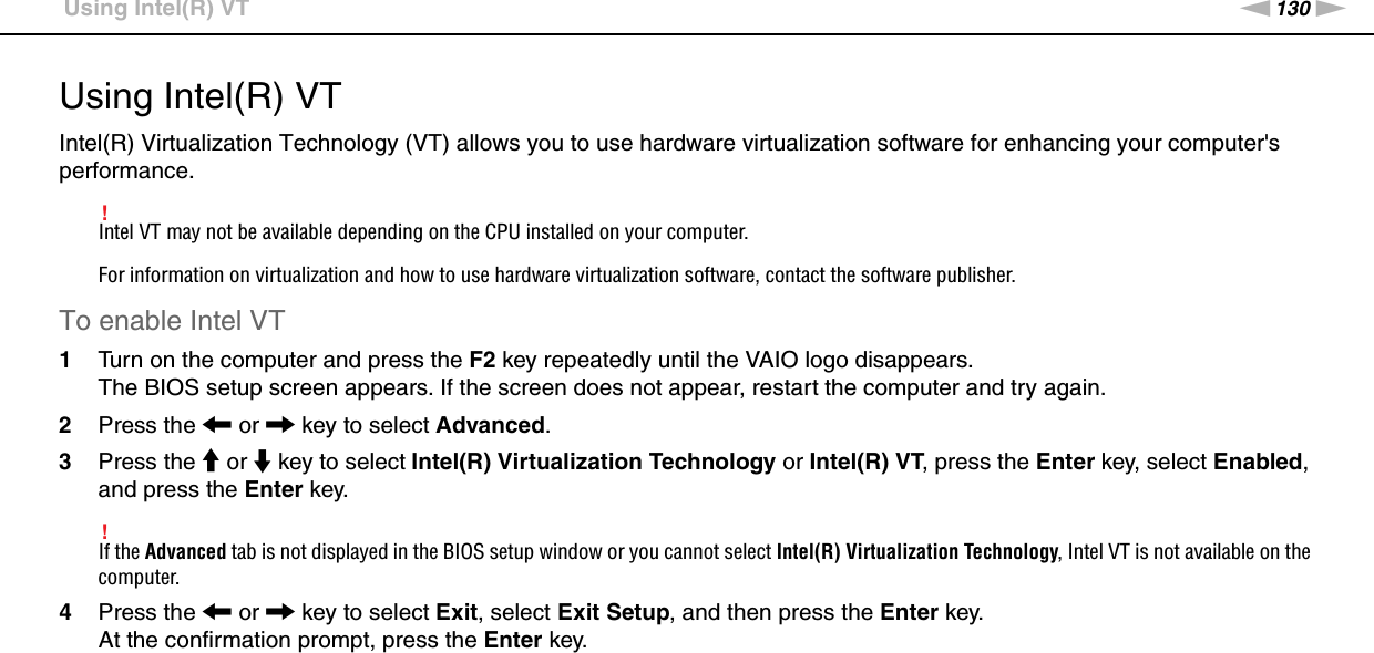 130nNCustomizing Your VAIO Computer &gt;Using Intel(R) VTUsing Intel(R) VTIntel(R) Virtualization Technology (VT) allows you to use hardware virtualization software for enhancing your computer&apos;s performance.!Intel VT may not be available depending on the CPU installed on your computer.For information on virtualization and how to use hardware virtualization software, contact the software publisher.To enable Intel VT1Turn on the computer and press the F2 key repeatedly until the VAIO logo disappears.The BIOS setup screen appears. If the screen does not appear, restart the computer and try again.2Press the &lt; or , key to select Advanced.3Press the M or m key to select Intel(R) Virtualization Technology or Intel(R) VT, press the Enter key, select Enabled, and press the Enter key.!If the Advanced tab is not displayed in the BIOS setup window or you cannot select Intel(R) Virtualization Technology, Intel VT is not available on the computer.4Press the &lt; or , key to select Exit, select Exit Setup, and then press the Enter key.At the confirmation prompt, press the Enter key. 