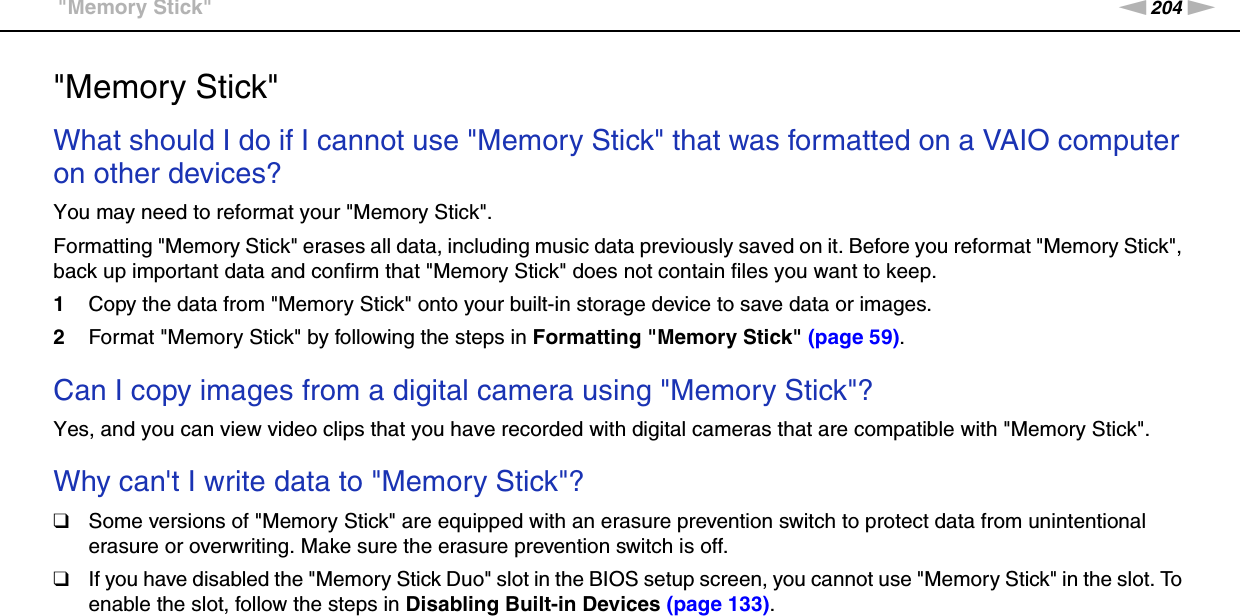 204nNTroubleshooting &gt;&quot;Memory Stick&quot;&quot;Memory Stick&quot;What should I do if I cannot use &quot;Memory Stick&quot; that was formatted on a VAIO computer on other devices?You may need to reformat your &quot;Memory Stick&quot;.Formatting &quot;Memory Stick&quot; erases all data, including music data previously saved on it. Before you reformat &quot;Memory Stick&quot;, back up important data and confirm that &quot;Memory Stick&quot; does not contain files you want to keep.1Copy the data from &quot;Memory Stick&quot; onto your built-in storage device to save data or images.2Format &quot;Memory Stick&quot; by following the steps in Formatting &quot;Memory Stick&quot; (page 59). Can I copy images from a digital camera using &quot;Memory Stick&quot;?Yes, and you can view video clips that you have recorded with digital cameras that are compatible with &quot;Memory Stick&quot;. Why can&apos;t I write data to &quot;Memory Stick&quot;?❑Some versions of &quot;Memory Stick&quot; are equipped with an erasure prevention switch to protect data from unintentional erasure or overwriting. Make sure the erasure prevention switch is off.❑If you have disabled the &quot;Memory Stick Duo&quot; slot in the BIOS setup screen, you cannot use &quot;Memory Stick&quot; in the slot. To enable the slot, follow the steps in Disabling Built-in Devices (page 133).  