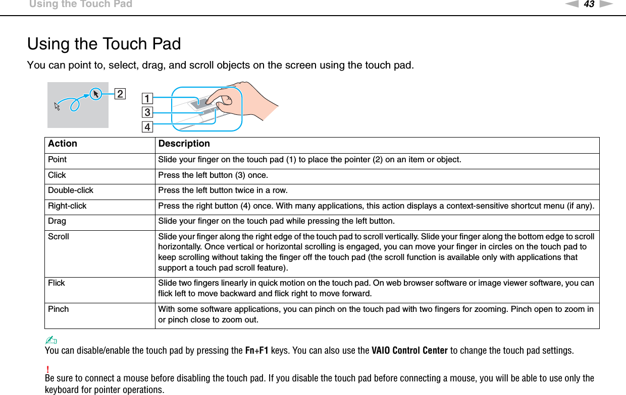 43nNUsing Your VAIO Computer &gt;Using the Touch PadUsing the Touch PadYou can point to, select, drag, and scroll objects on the screen using the touch pad.✍You can disable/enable the touch pad by pressing the Fn+F1 keys. You can also use the VAIO Control Center to change the touch pad settings.!Be sure to connect a mouse before disabling the touch pad. If you disable the touch pad before connecting a mouse, you will be able to use only the keyboard for pointer operations.Action DescriptionPoint Slide your finger on the touch pad (1) to place the pointer (2) on an item or object.Click Press the left button (3) once.Double-click Press the left button twice in a row.Right-click Press the right button (4) once. With many applications, this action displays a context-sensitive shortcut menu (if any).Drag Slide your finger on the touch pad while pressing the left button.Scroll Slide your finger along the right edge of the touch pad to scroll vertically. Slide your finger along the bottom edge to scroll horizontally. Once vertical or horizontal scrolling is engaged, you can move your finger in circles on the touch pad to keep scrolling without taking the finger off the touch pad (the scroll function is available only with applications that support a touch pad scroll feature).Flick Slide two fingers linearly in quick motion on the touch pad. On web browser software or image viewer software, you can flick left to move backward and flick right to move forward.Pinch With some software applications, you can pinch on the touch pad with two fingers for zooming. Pinch open to zoom in or pinch close to zoom out.