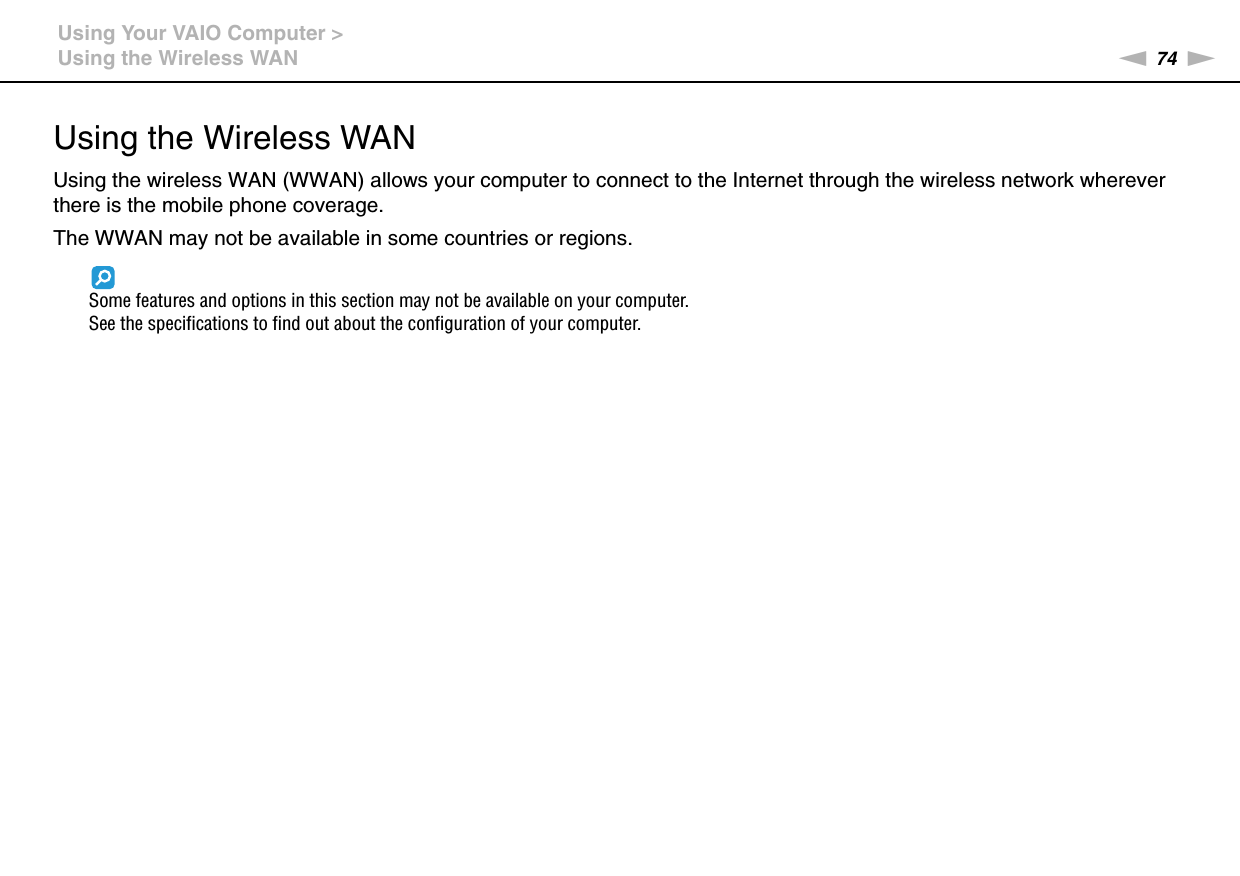 74nNUsing Your VAIO Computer &gt;Using the Wireless WANUsing the Wireless WANUsing the wireless WAN (WWAN) allows your computer to connect to the Internet through the wireless network wherever there is the mobile phone coverage.The WWAN may not be available in some countries or regions.Some features and options in this section may not be available on your computer.See the specifications to find out about the configuration of your computer.