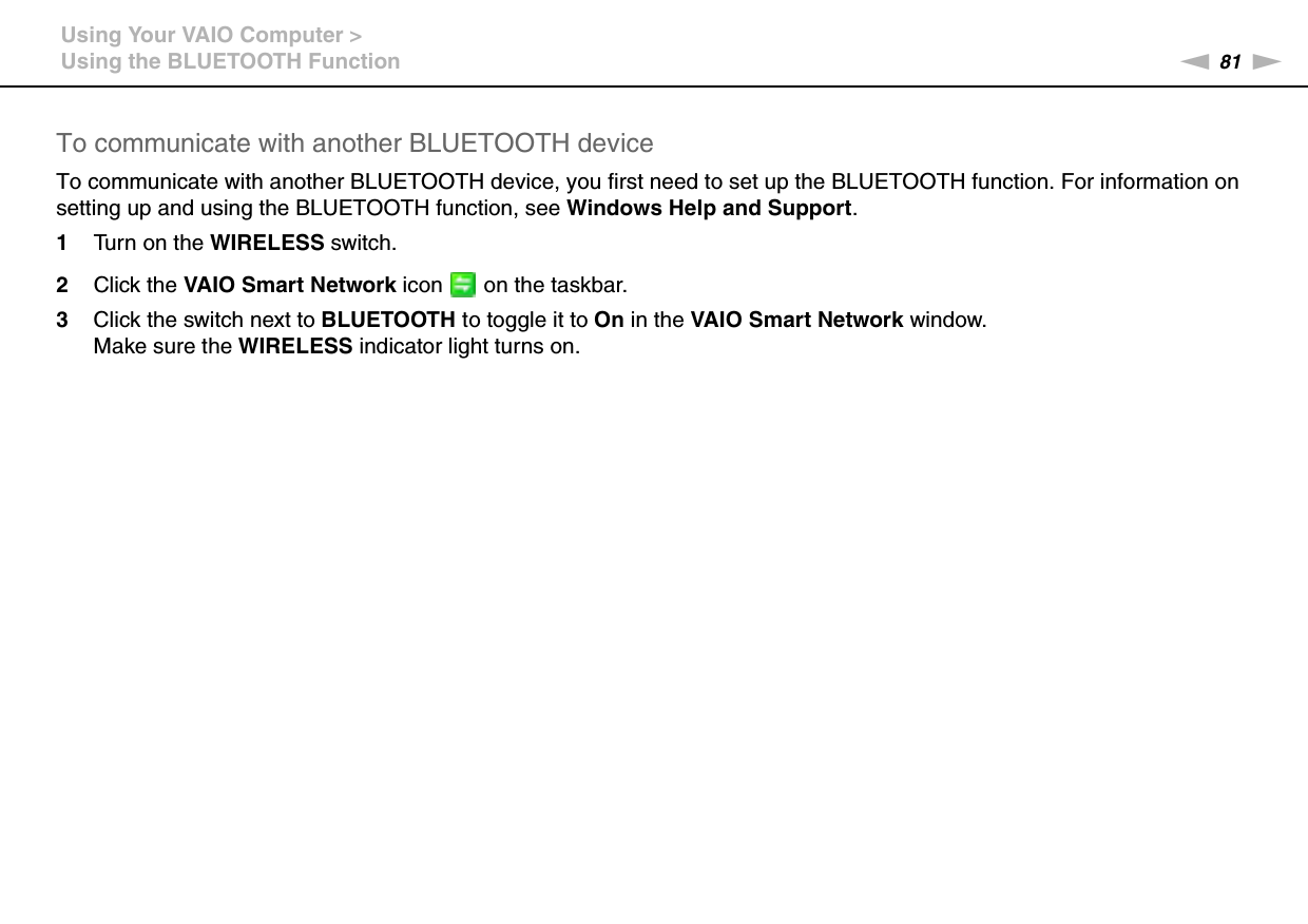 81nNUsing Your VAIO Computer &gt;Using the BLUETOOTH FunctionTo communicate with another BLUETOOTH deviceTo communicate with another BLUETOOTH device, you first need to set up the BLUETOOTH function. For information on setting up and using the BLUETOOTH function, see Windows Help and Support.1Turn on the WIRELESS switch.2Click the VAIO Smart Network icon   on the taskbar.3Click the switch next to BLUETOOTH to toggle it to On in the VAIO Smart Network window.Make sure the WIRELESS indicator light turns on. 