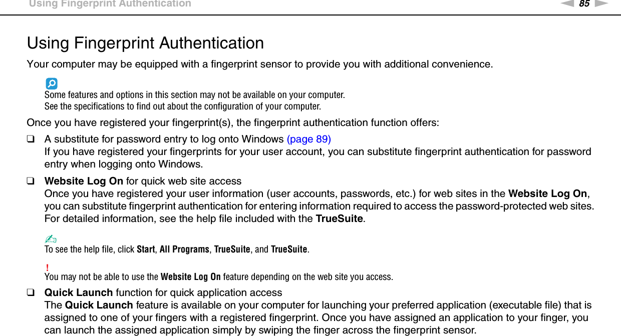 85nNUsing Your VAIO Computer &gt;Using Fingerprint AuthenticationUsing Fingerprint AuthenticationYour computer may be equipped with a fingerprint sensor to provide you with additional convenience.Some features and options in this section may not be available on your computer.See the specifications to find out about the configuration of your computer.Once you have registered your fingerprint(s), the fingerprint authentication function offers:❑A substitute for password entry to log onto Windows (page 89)If you have registered your fingerprints for your user account, you can substitute fingerprint authentication for password entry when logging onto Windows.❑Website Log On for quick web site accessOnce you have registered your user information (user accounts, passwords, etc.) for web sites in the Website Log On, you can substitute fingerprint authentication for entering information required to access the password-protected web sites.For detailed information, see the help file included with the TrueSuite.✍To see the help file, click Start, All Programs, TrueSuite, and TrueSuite.!You may not be able to use the Website Log On feature depending on the web site you access.❑Quick Launch function for quick application accessThe Quick Launch feature is available on your computer for launching your preferred application (executable file) that is assigned to one of your fingers with a registered fingerprint. Once you have assigned an application to your finger, you can launch the assigned application simply by swiping the finger across the fingerprint sensor.