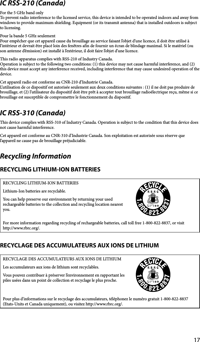 17IC RSS-210 (Canada)For the 5 GHz band onlyTo prevent radio interference to the licensed service, this device is intended to be operated indoors and away from windows to provide maximum shielding. Equipment (or its transmit antenna) that is installed outdoors is subject to licensing.Pour la bande 5 GHz seulementPour empêcher que cet appareil cause du brouillage au service faisant l’objet d’une licence, il doit être utilisé à l’intérieur et devrait être placé loin des fenêtres afin de fournir un écran de blindage maximal. Si le matériel (ou son antenne d’émission) est installé à l’extérieur, il doit faire l’objet d’une licence.This radio apparatus complies with RSS-210 of Industry Canada.Operation is subject to the following two conditions: (1) this device may not cause harmful interference, and (2) this device must accept any interference received, including interference that may cause undesired operation of the device.Cet appareil radio est conforme au CNR-210 d’Industrie Canada.L’utilisation de ce dispositif est autorisée seulement aux deux conditions suivantes : (1) il ne doit pas produire de brouillage, et (2) l’utilisateur du dispositif doit être prêt à accepter tout brouillage radioélectrique reçu, même si ce brouillage est susceptible de compromettre le fonctionnement du dispositif.IC RSS-310 (Canada)This device complies with RSS-310 of Industry Canada. Operation is subject to the condition that this device does not cause harmful interference.Cet appareil est conforme au CNR-310 d’Industrie Canada. Son exploitation est autorisée sous réserve que l’appareil ne cause pas de brouillage préjudiciable.Recycling InformationRECYCLING LITHIUM-ION BATTERIESRECYCLING LITHIUM-ION BATTERIESLithium-Ion batteries are recyclable.You can help preserve our environment by returning your used rechargeable batteries to the collection and recycling location nearest you.For more information regarding recycling of rechargeable batteries, call toll free 1-800-822-8837, or visit http://www.rbrc.org/.RECYCLAGE DES ACCUMULATEURS AUX IONS DE LITHIUMRECYCLAGE DES ACCUMULATEURS AUX IONS DE LITHIUMLes accumulateurs aux ions de lithium sont recyclables.Vous pouvez contribuer à préserver l’environnement en rapportant les piles usées dans un point de collection et recyclage le plus proche.Pour plus d’informations sur le recyclage des accumulateurs, téléphonez le numéro gratuit 1-800-822-8837 (Etats-Units et Canada uniquement), ou visitez http://www.rbrc.org/.